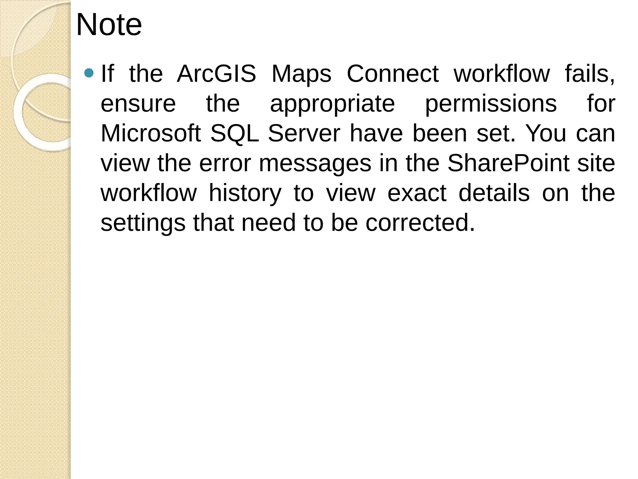 ⚫ If the ArcGIS Maps Connect workflow fails,
ensure the appropriate permissions for
Microsoft SQL Server have been set. You can
view the error messages in the SharePoint site
workflow history to view exact details on the
settings that need to be corrected.
Note
 