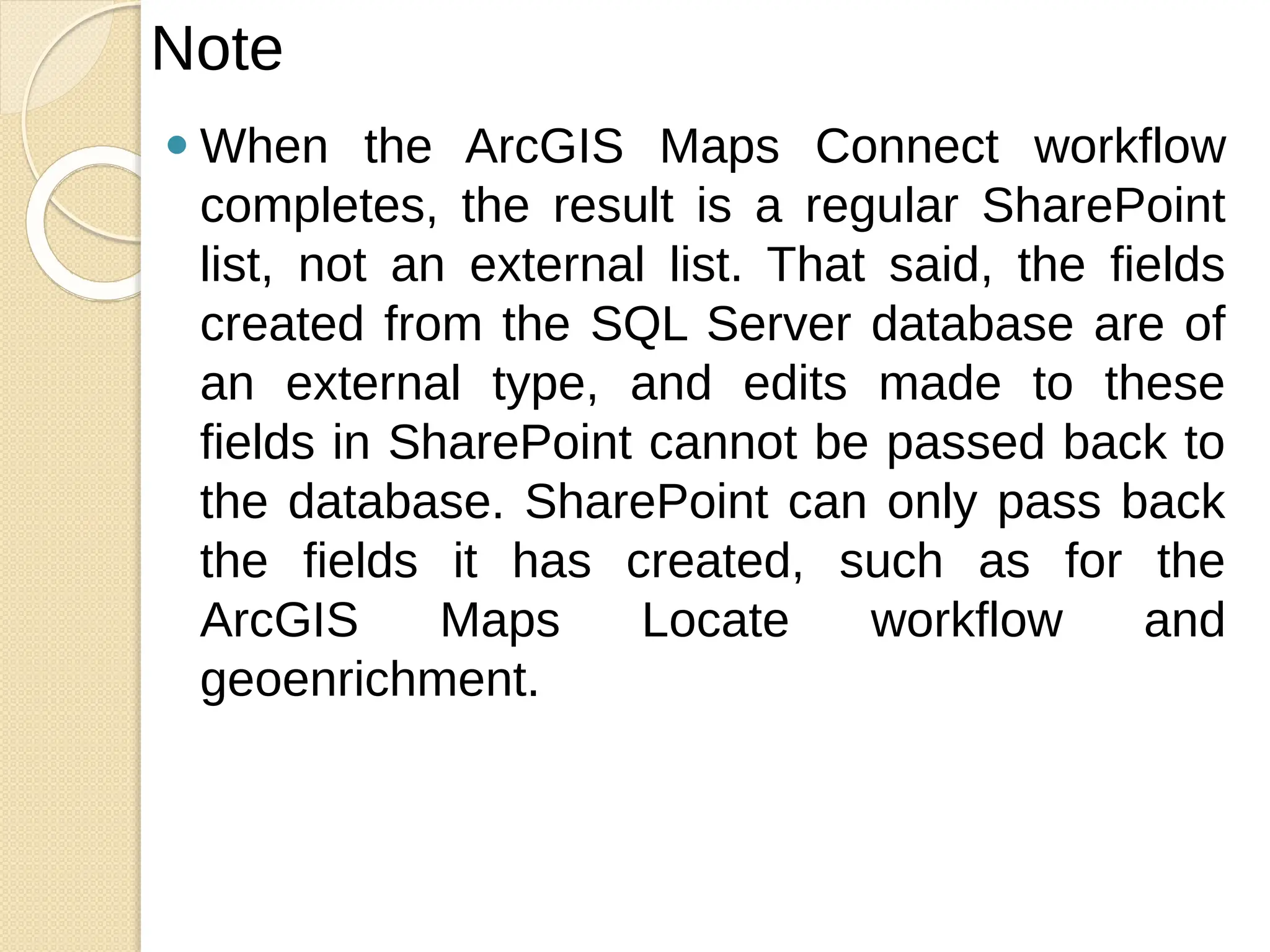 ⚫ When the ArcGIS Maps Connect workflow
completes, the result is a regular SharePoint
list, not an external list. That said, the fields
created from the SQL Server database are of
an external type, and edits made to these
fields in SharePoint cannot be passed back to
the database. SharePoint can only pass back
the fields it has created, such as for the
ArcGIS Maps Locate workflow and
geoenrichment.
Note
 