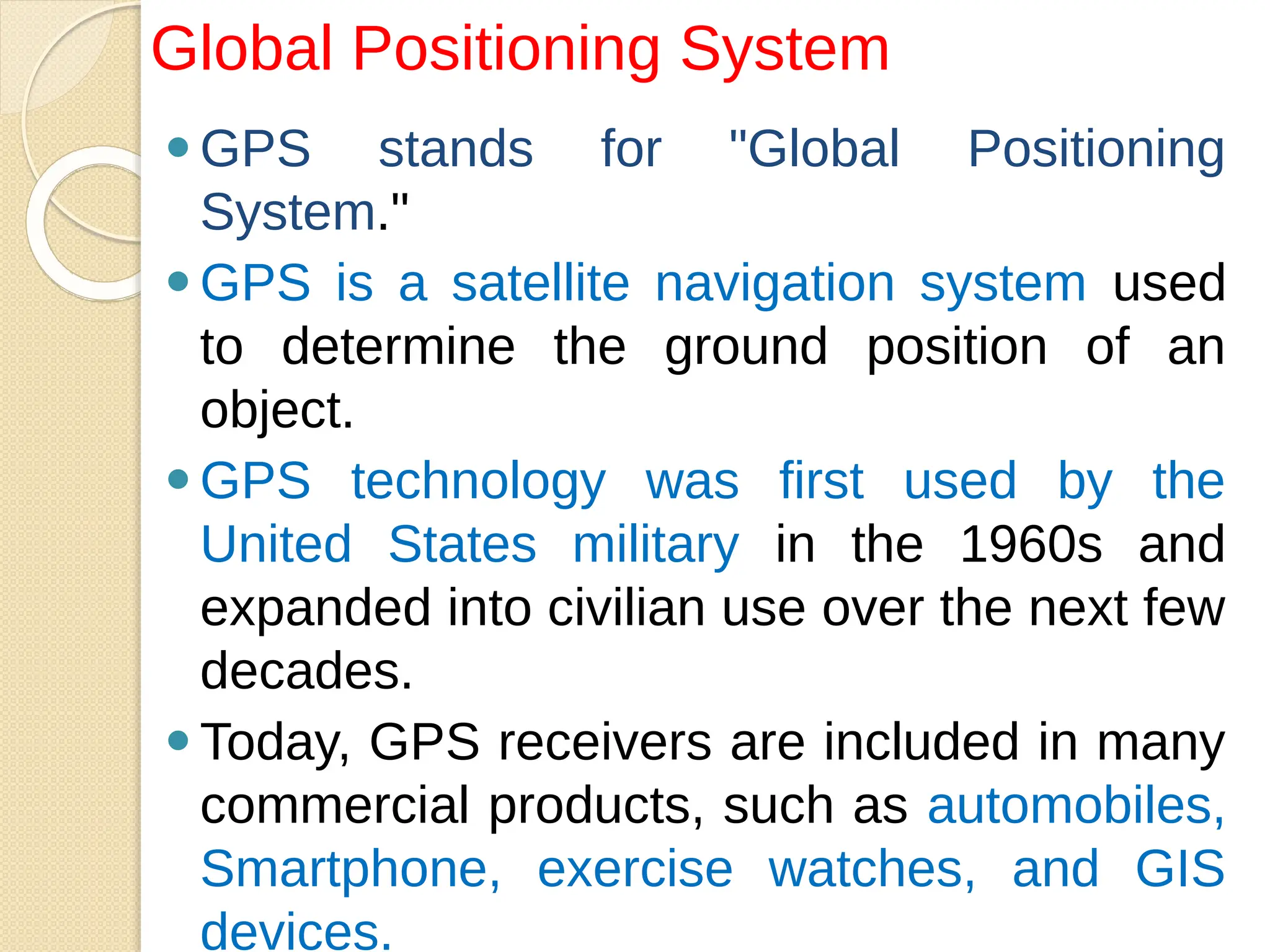 ⚫GPS stands for "Global Positioning
System."
⚫GPS is a satellite navigation system used
to determine the ground position of an
object.
⚫GPS technology was first used by the
United States military in the 1960s and
expanded into civilian use over the next few
decades.
⚫Today, GPS receivers are included in many
commercial products, such as automobiles,
Smartphone, exercise watches, and GIS
devices.
Global Positioning System
 