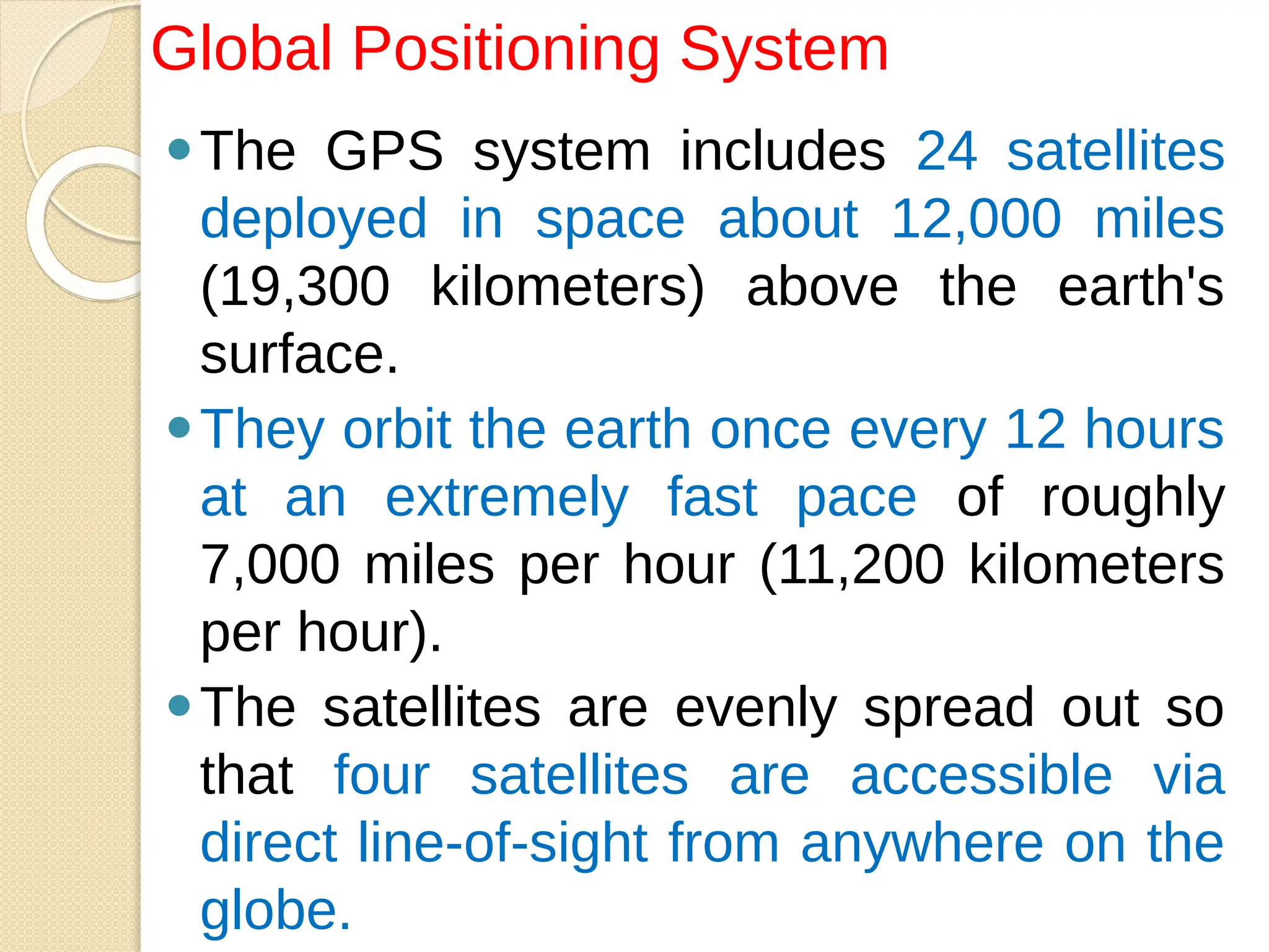 ⚫The GPS system includes 24 satellites
deployed in space about 12,000 miles
(19,300 kilometers) above the earth's
surface.
⚫They orbit the earth once every 12 hours
at an extremely fast pace of roughly
7,000 miles per hour (11,200 kilometers
per hour).
⚫The satellites are evenly spread out so
that four satellites are accessible via
direct line-of-sight from anywhere on the
globe.
Global Positioning System
 