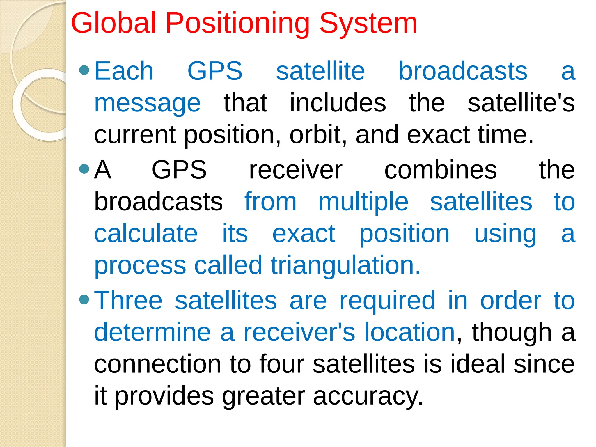 ⚫Each GPS satellite broadcasts a
message that includes the satellite's
current position, orbit, and exact time.
⚫A GPS receiver combines the
broadcasts from multiple satellites to
calculate its exact position using a
process called triangulation.
⚫Three satellites are required in order to
determine a receiver's location, though a
connection to four satellites is ideal since
it provides greater accuracy.
Global Positioning System
 