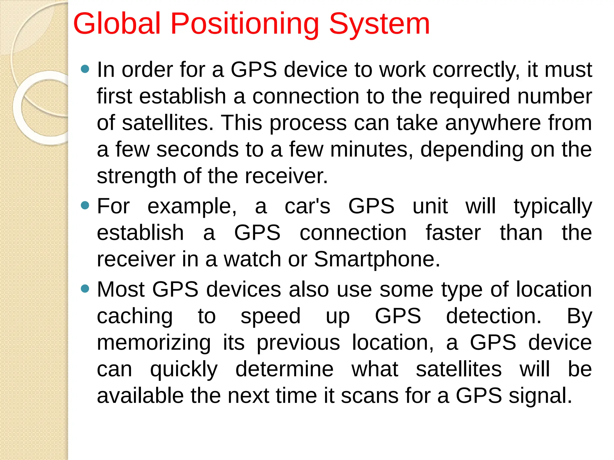 ⚫ In order for a GPS device to work correctly, it must
first establish a connection to the required number
of satellites. This process can take anywhere from
a few seconds to a few minutes, depending on the
strength of the receiver.
⚫ For example, a car's GPS unit will typically
establish a GPS connection faster than the
receiver in a watch or Smartphone.
⚫ Most GPS devices also use some type of location
caching to speed up GPS detection. By
memorizing its previous location, a GPS device
can quickly determine what satellites will be
available the next time it scans for a GPS signal.
Global Positioning System
 
