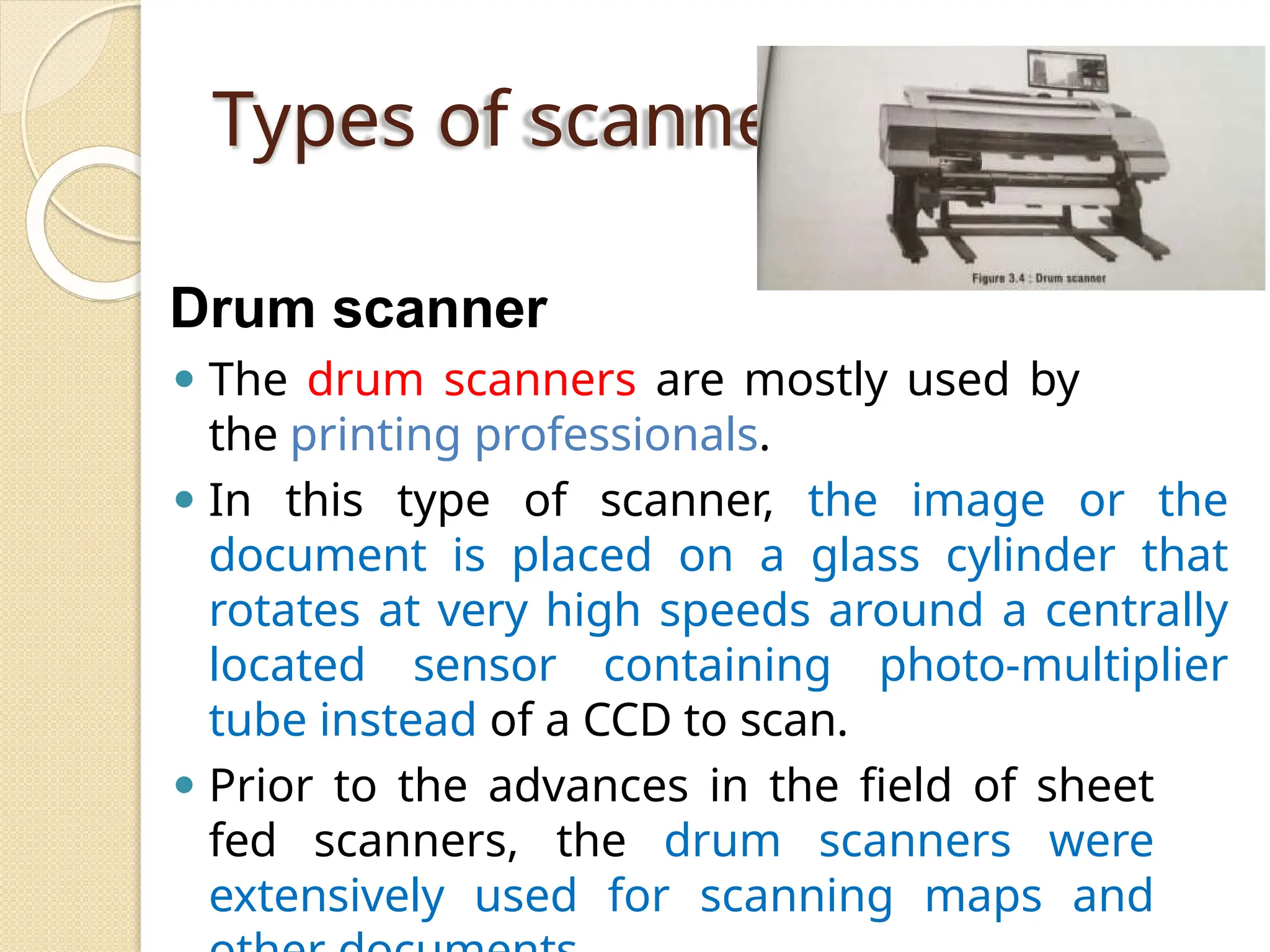 Types of scanners
Drum scanner
⚫ The drum scanners are mostly used by
the printing professionals.
⚫ In this type of scanner, the image or the
document is placed on a glass cylinder that
rotates at very high speeds around a centrally
located sensor containing photo-multiplier
tube instead of a CCD to scan.
⚫ Prior to the advances in the field of sheet
fed scanners, the drum scanners were
extensively used for scanning maps and
 