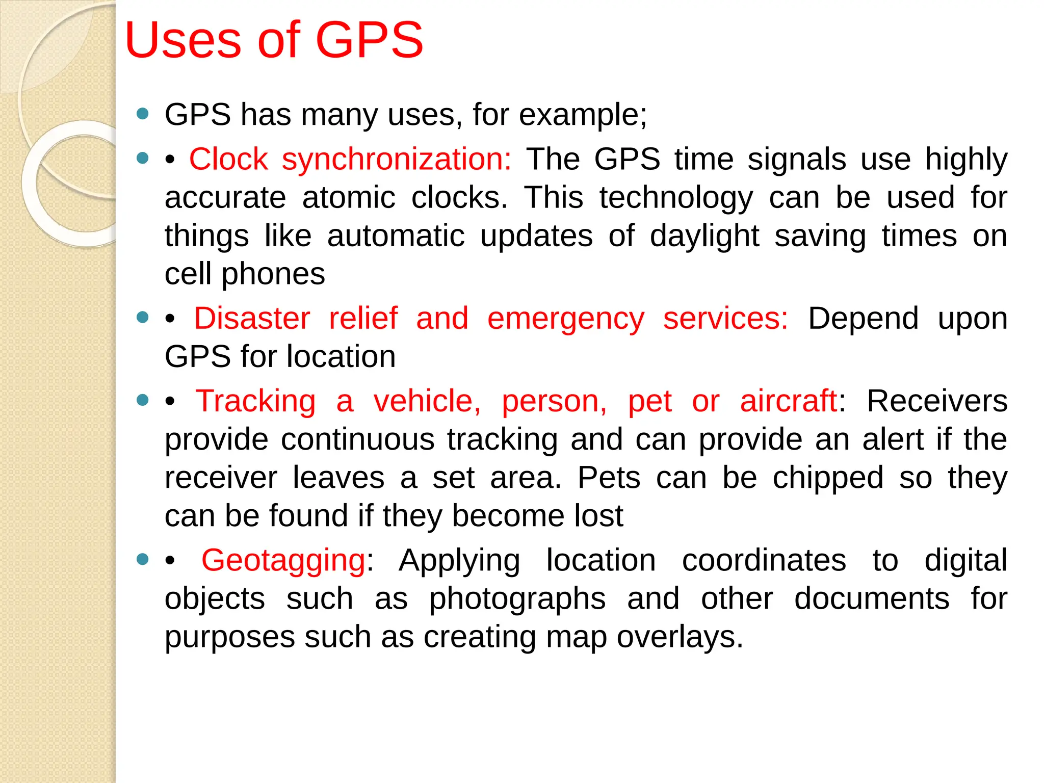⚫ GPS has many uses, for example;
⚫ • Clock synchronization: The GPS time signals use highly
accurate atomic clocks. This technology can be used for
things like automatic updates of daylight saving times on
cell phones
⚫ • Disaster relief and emergency services: Depend upon
GPS for location
⚫ • Tracking a vehicle, person, pet or aircraft: Receivers
provide continuous tracking and can provide an alert if the
receiver leaves a set area. Pets can be chipped so they
can be found if they become lost
⚫ • Geotagging: Applying location coordinates to digital
objects such as photographs and other documents for
purposes such as creating map overlays.
Uses of GPS
 