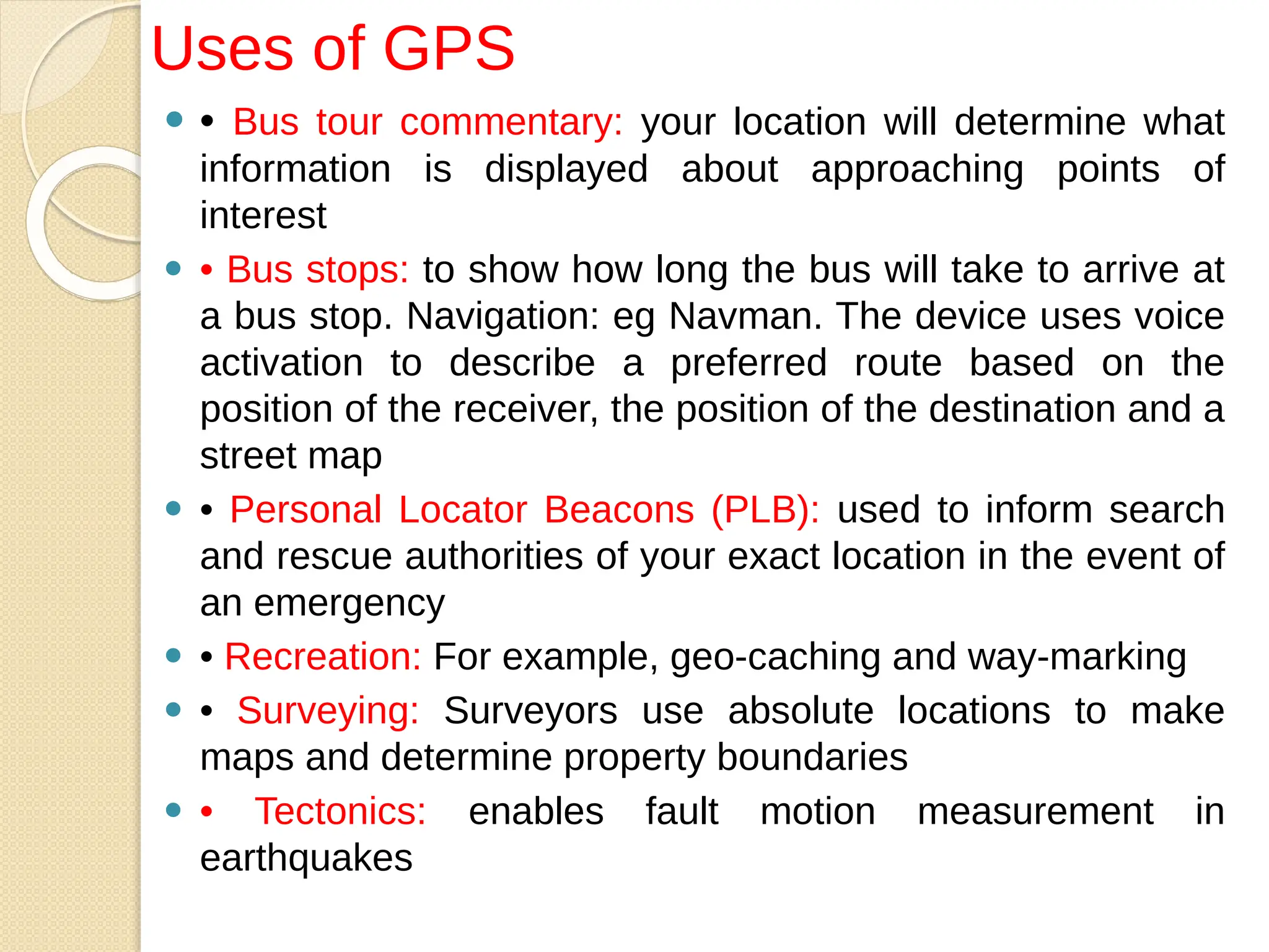 ⚫ • Bus tour commentary: your location will determine what
information is displayed about approaching points of
interest
⚫ • Bus stops: to show how long the bus will take to arrive at
a bus stop. Navigation: eg Navman. The device uses voice
activation to describe a preferred route based on the
position of the receiver, the position of the destination and a
street map
⚫ • Personal Locator Beacons (PLB): used to inform search
and rescue authorities of your exact location in the event of
an emergency
⚫ • Recreation: For example, geo-caching and way-marking
⚫ • Surveying: Surveyors use absolute locations to make
maps and determine property boundaries
⚫ • Tectonics: enables fault motion measurement in
earthquakes
Uses of GPS
 