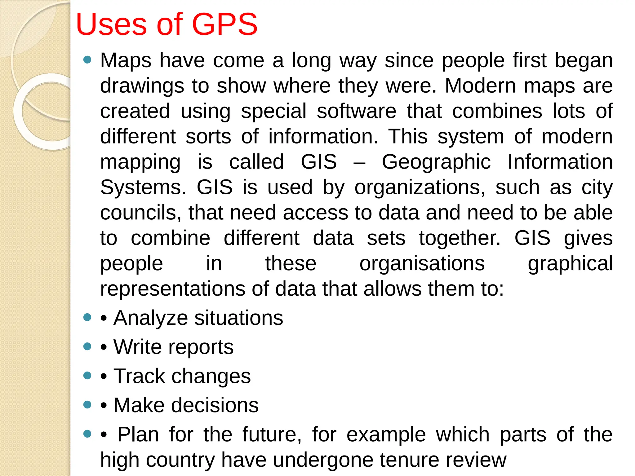 ⚫ Maps have come a long way since people first began
drawings to show where they were. Modern maps are
created using special software that combines lots of
different sorts of information. This system of modern
mapping is called GIS – Geographic Information
Systems. GIS is used by organizations, such as city
councils, that need access to data and need to be able
to combine different data sets together. GIS gives
people in these organisations graphical
representations of data that allows them to:
⚫ • Analyze situations
⚫ • Write reports
⚫ • Track changes
⚫ • Make decisions
⚫ • Plan for the future, for example which parts of the
high country have undergone tenure review
Uses of GPS
 