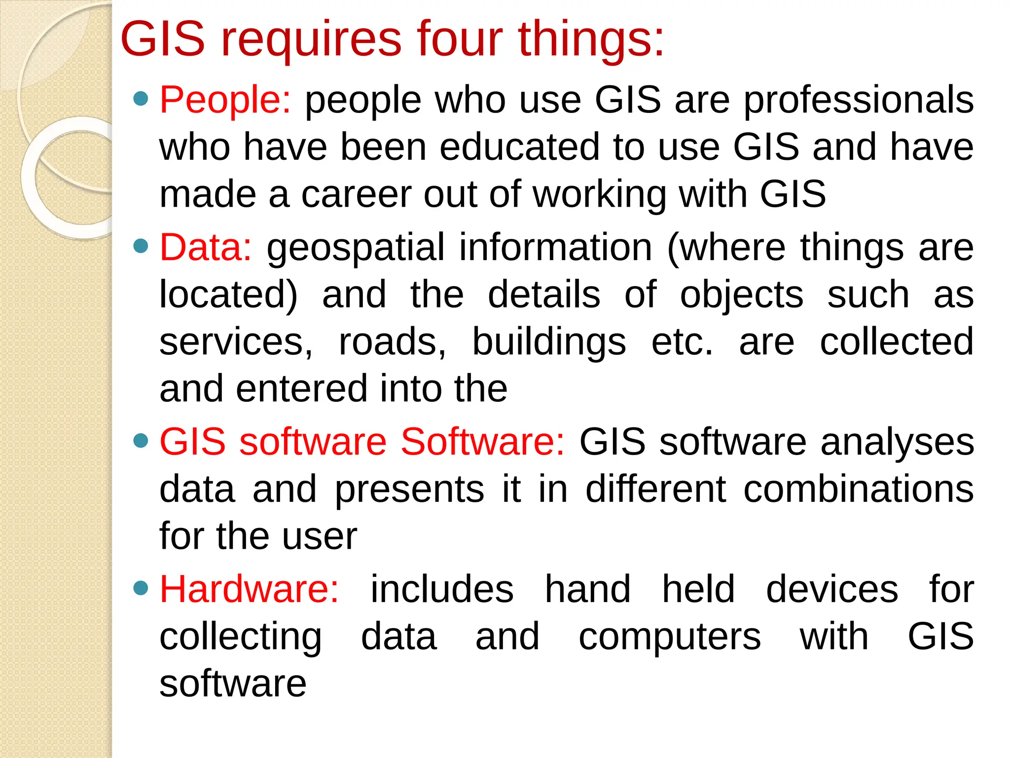 ⚫ People: people who use GIS are professionals
who have been educated to use GIS and have
made a career out of working with GIS
⚫ Data: geospatial information (where things are
located) and the details of objects such as
services, roads, buildings etc. are collected
and entered into the
⚫ GIS software Software: GIS software analyses
data and presents it in different combinations
for the user
⚫ Hardware: includes hand held devices for
collecting data and computers with GIS
software
GIS requires four things:
 