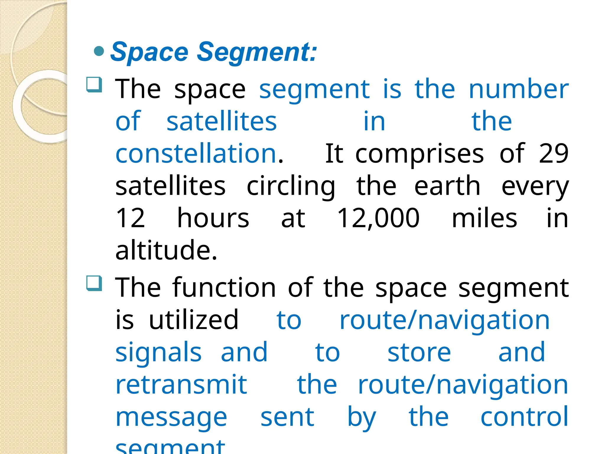 ⚫Space Segment:
 The space segment is the number
of satellites in the
constellation. It comprises of 29
satellites circling the earth every
12 hours at 12,000 miles in
altitude.
 The function of the space segment
is utilized to route/navigation
signals and to store and
retransmit the route/navigation
message sent by the control
 
