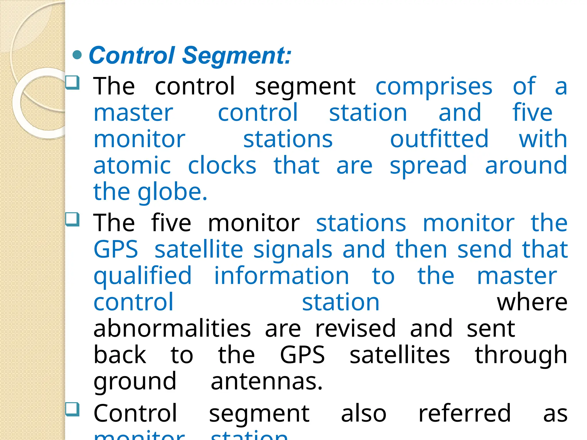 ⚫Control Segment:
 The control segment comprises of a
master control station and five
monitor stations outfitted with
atomic clocks that are spread around
the globe.
 The five monitor stations monitor the
GPS satellite signals and then send that
qualified information to the master
control station where
abnormalities are revised and sent
back to the GPS satellites through
ground antennas.
 Control segment also referred as
 