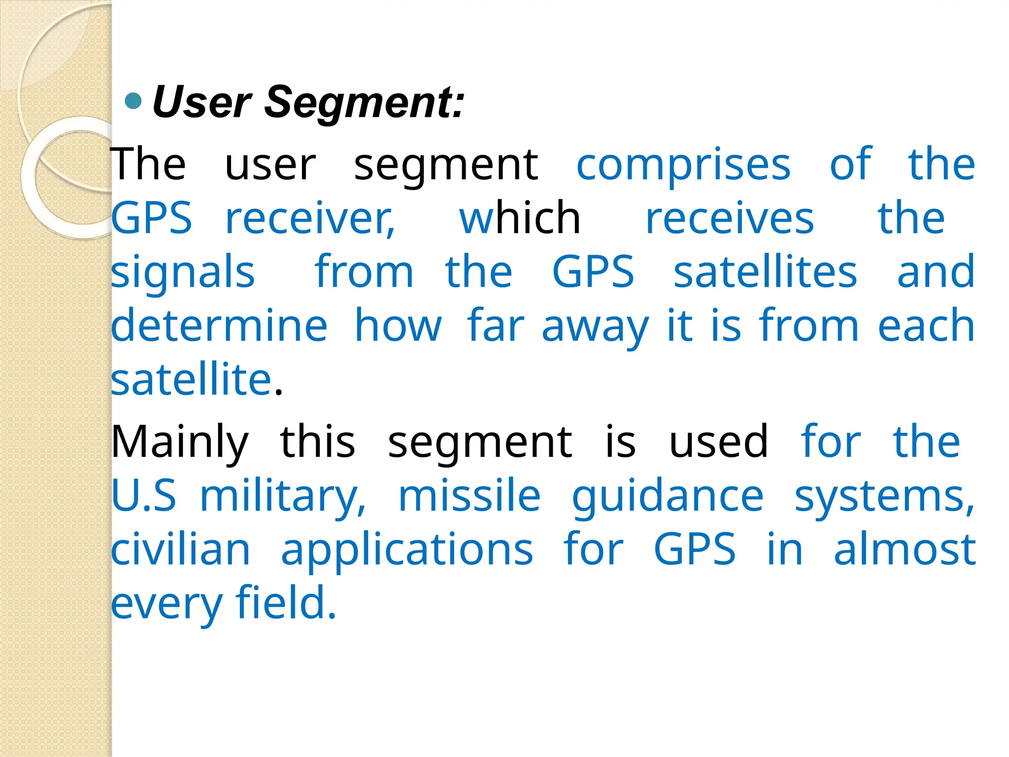 ⚫User Segment:
The user segment comprises of the
GPS receiver, which receives the
signals from the GPS satellites and
determine how far away it is from each
satellite.
Mainly this segment is used for the
U.S military, missile guidance systems,
civilian applications for GPS in almost
every field.
 