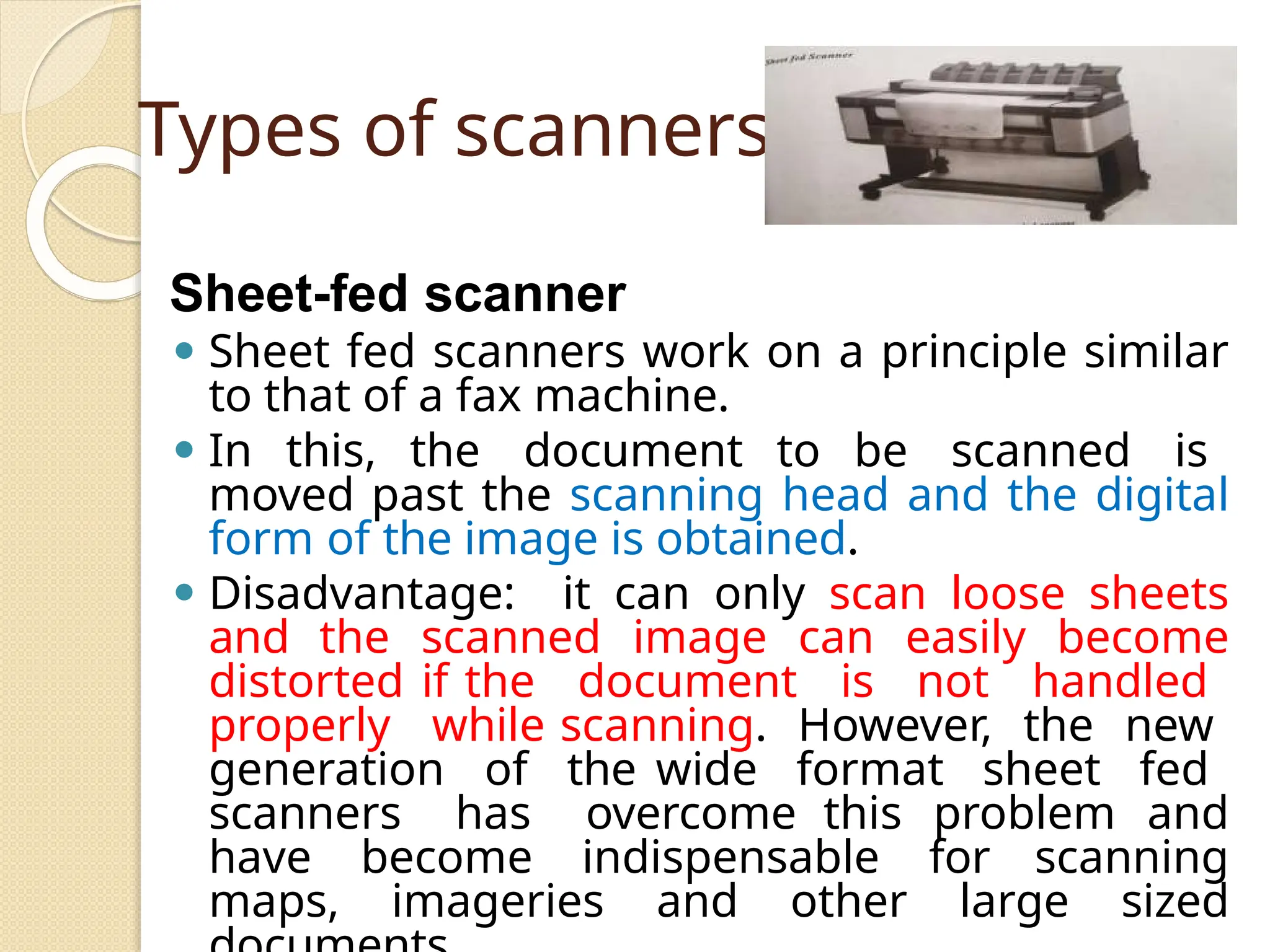 Types of scanners
Sheet-fed scanner
⚫ Sheet fed scanners work on a principle similar
to that of a fax machine.
⚫ In this, the document to be scanned is
moved past the scanning head and the digital
form of the image is obtained.
⚫ Disadvantage: it can only scan loose sheets
and the scanned image can easily become
distorted if the document is not handled
properly while scanning. However, the new
generation of the wide format sheet fed
scanners has overcome this problem and
have become indispensable for scanning
maps, imageries and other large sized
 