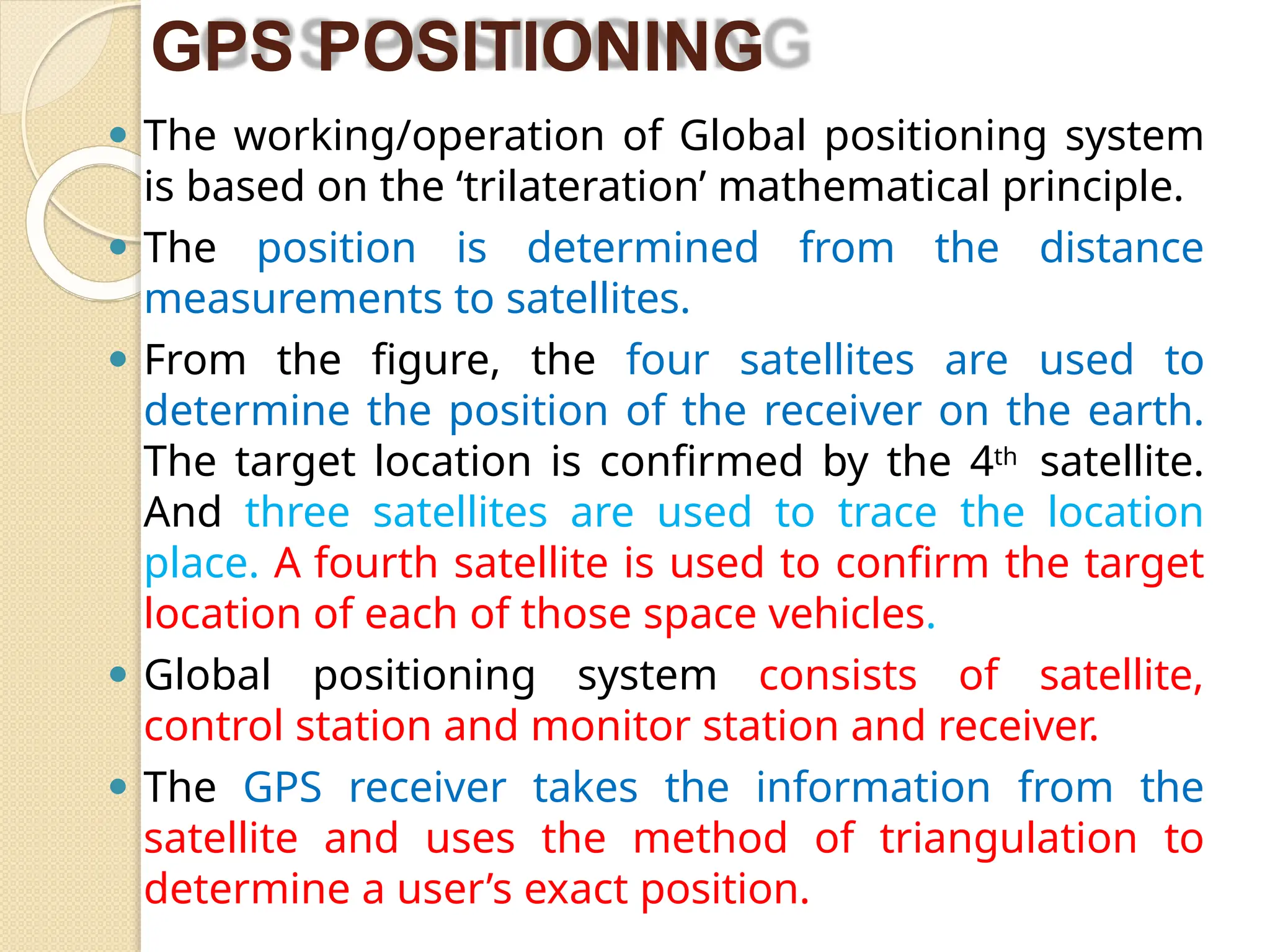 GPS POSITIONING
⚫ The working/operation of Global positioning system
is based on the ‘trilateration’ mathematical principle.
⚫ The position is determined from the distance
measurements to satellites.
⚫ From the figure, the four satellites are used to
determine the position of the receiver on the earth.
The target location is confirmed by the 4th satellite.
And three satellites are used to trace the location
place. A fourth satellite is used to confirm the target
location of each of those space vehicles.
⚫ Global positioning system consists of satellite,
control station and monitor station and receiver.
⚫ The GPS receiver takes the information from the
satellite and uses the method of triangulation to
determine a user’s exact position.
 