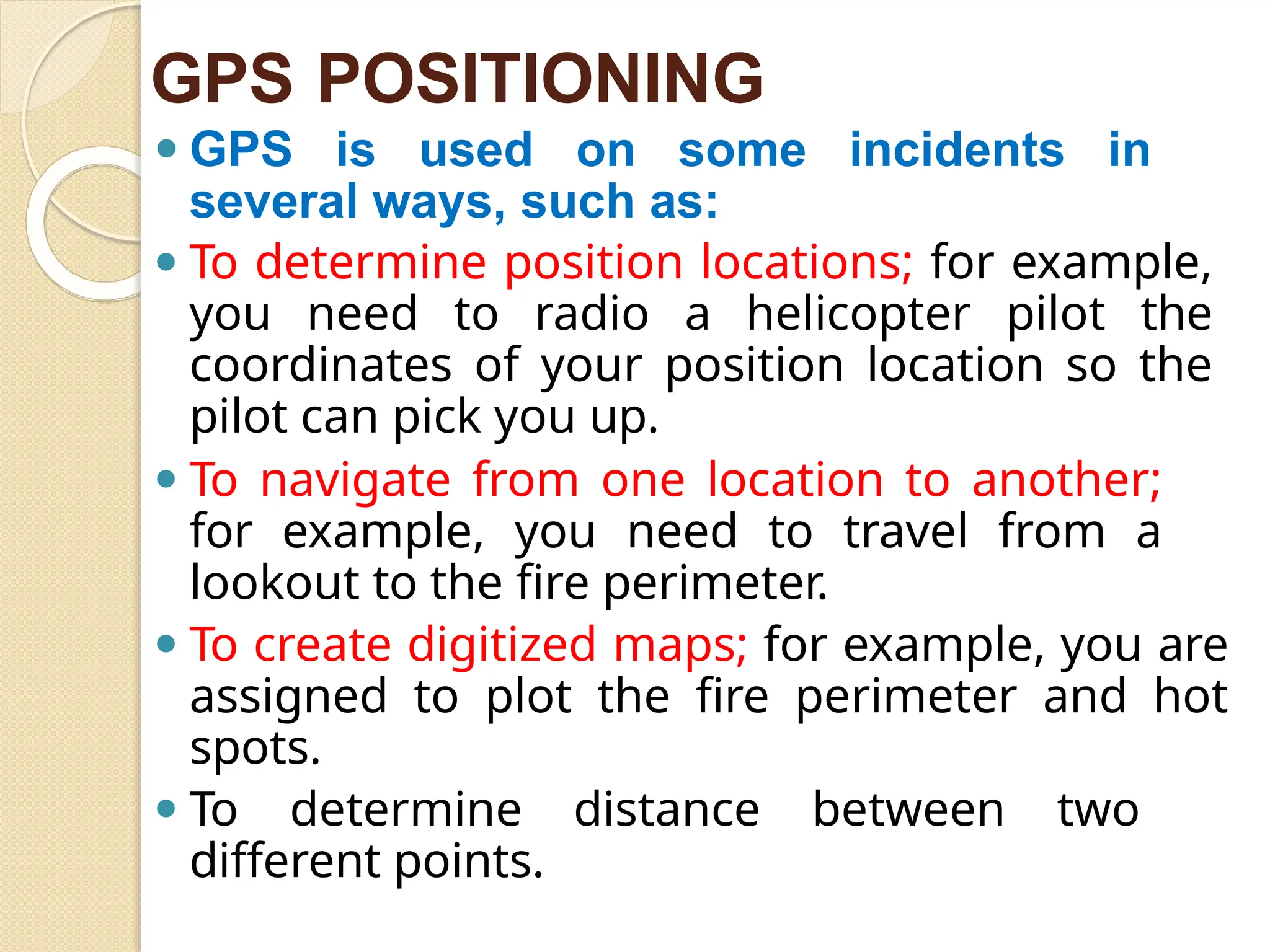GPS POSITIONING
⚫ GPS is used on some incidents in
several ways, such as:
⚫ To determine position locations; for example,
you need to radio a helicopter pilot the
coordinates of your position location so the
pilot can pick you up.
⚫ To navigate from one location to another;
for example, you need to travel from a
lookout to the fire perimeter.
⚫ To create digitized maps; for example, you are
assigned to plot the fire perimeter and hot
spots.
⚫ To determine distance between two
different points.
 