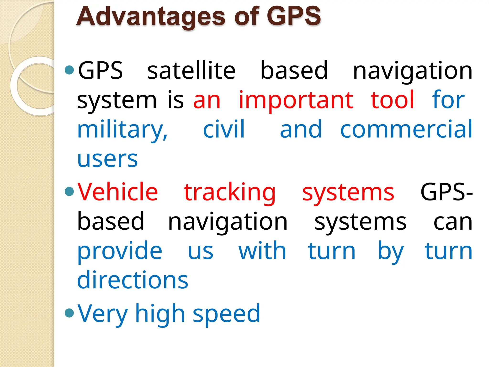 Advantages of GPS
⚫GPS satellite based navigation
system is an important tool for
military, civil and commercial
users
⚫Vehicle tracking systems GPS-
based navigation systems can
provide us with turn by turn
directions
⚫Very high speed
 
