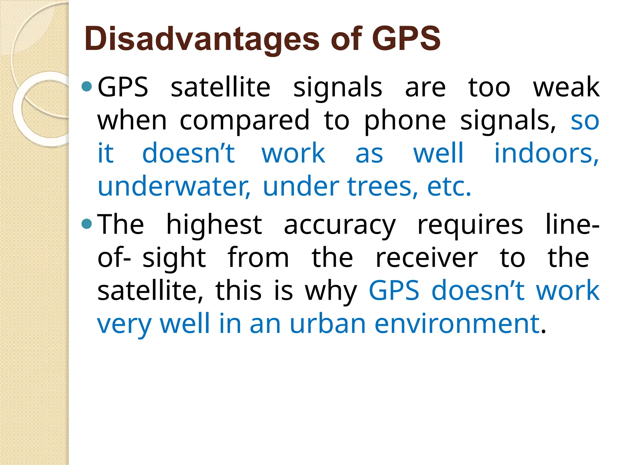 Disadvantages of GPS
⚫GPS satellite signals are too weak
when compared to phone signals, so
it doesn’t work as well indoors,
underwater, under trees, etc.
⚫The highest accuracy requires line-
of- sight from the receiver to the
satellite, this is why GPS doesn’t work
very well in an urban environment.
 