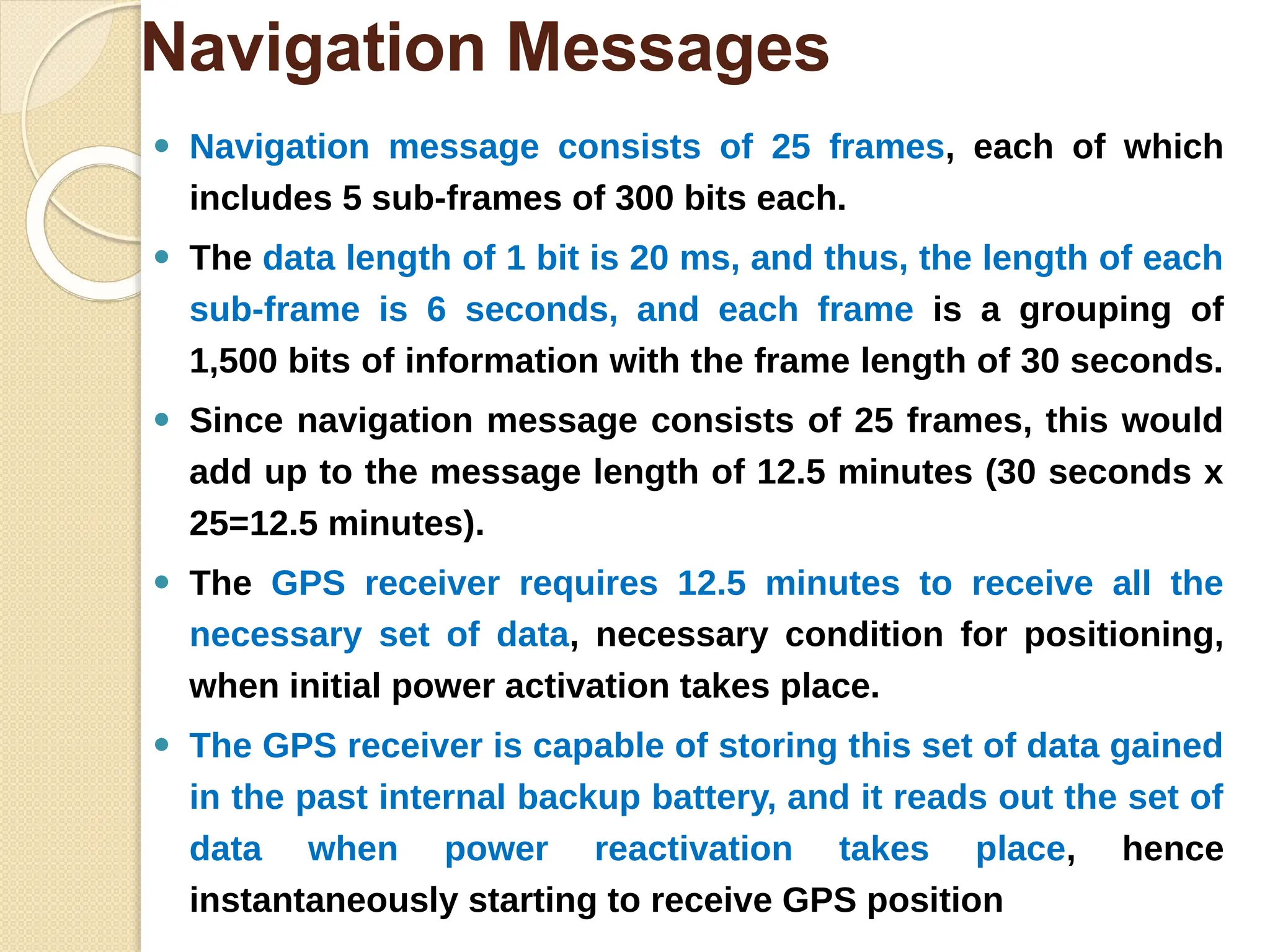 Navigation Messages
⚫ Navigation message consists of 25 frames, each of which
includes 5 sub-frames of 300 bits each.
⚫ The data length of 1 bit is 20 ms, and thus, the length of each
sub-frame is 6 seconds, and each frame is a grouping of
1,500 bits of information with the frame length of 30 seconds.
⚫ Since navigation message consists of 25 frames, this would
add up to the message length of 12.5 minutes (30 seconds x
25=12.5 minutes).
⚫ The GPS receiver requires 12.5 minutes to receive all the
necessary set of data, necessary condition for positioning,
when initial power activation takes place.
⚫ The GPS receiver is capable of storing this set of data gained
in the past internal backup battery, and it reads out the set of
data when power reactivation takes place, hence
instantaneously starting to receive GPS position
 