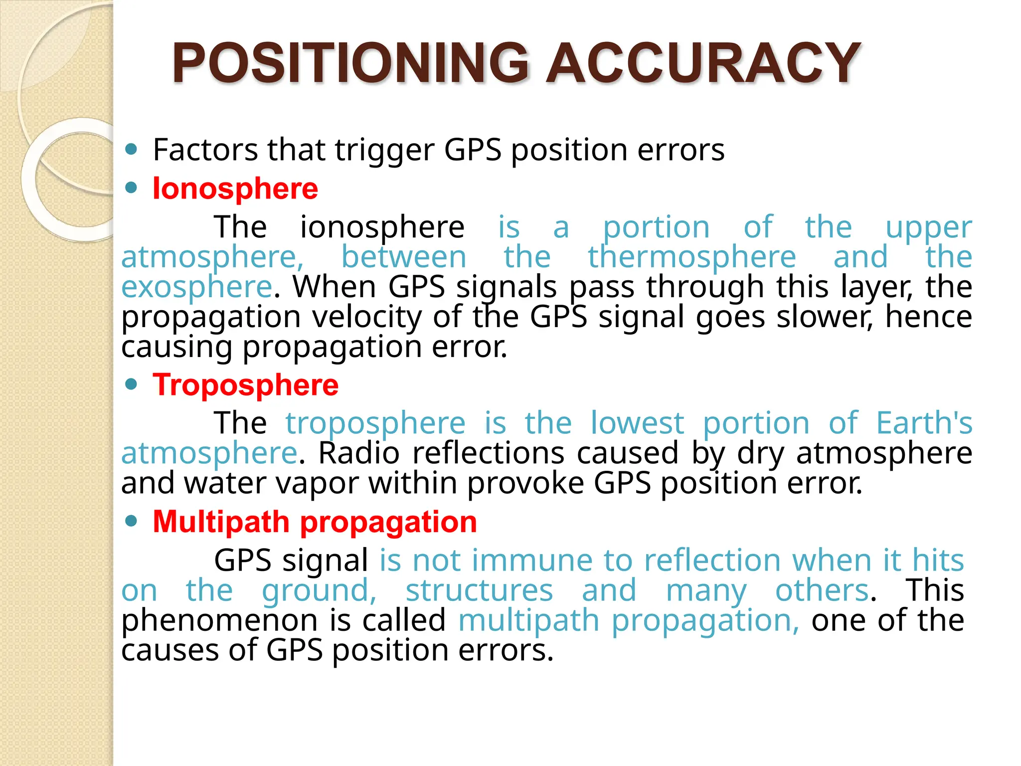 POSITIONING ACCURACY
⚫ Factors that trigger GPS position errors
⚫ Ionosphere
The ionosphere is a portion of the upper
atmosphere, between the thermosphere and the
exosphere. When GPS signals pass through this layer, the
propagation velocity of the GPS signal goes slower, hence
causing propagation error.
⚫ Troposphere
The troposphere is the lowest portion of Earth's
atmosphere. Radio reflections caused by dry atmosphere
and water vapor within provoke GPS position error.
⚫ Multipath propagation
GPS signal is not immune to reflection when it hits
on the ground, structures and many others. This
phenomenon is called multipath propagation, one of the
causes of GPS position errors.
 