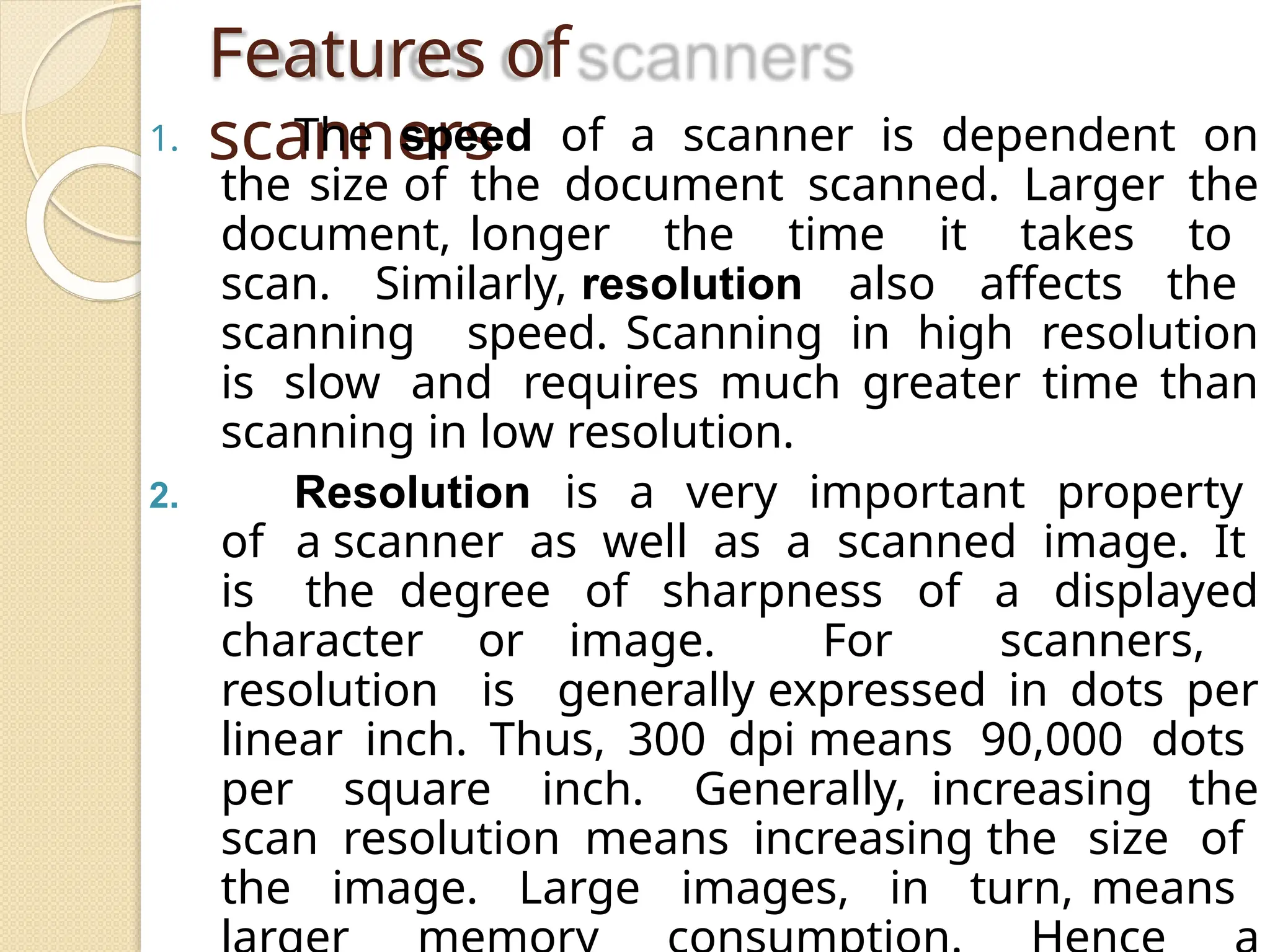 Features of
scanners
1. The speed of a scanner is dependent on
the size of the document scanned. Larger the
document, longer the time it takes to
scan. Similarly, resolution also affects the
scanning speed. Scanning in high resolution
is slow and requires much greater time than
scanning in low resolution.
2. Resolution is a very important property
of a scanner as well as a scanned image. It
is the degree of sharpness of a displayed
character or image. For scanners,
resolution is generally expressed in dots per
linear inch. Thus, 300 dpi means 90,000 dots
per square inch. Generally, increasing the
scan resolution means increasing the size of
the image. Large images, in turn, means
 
