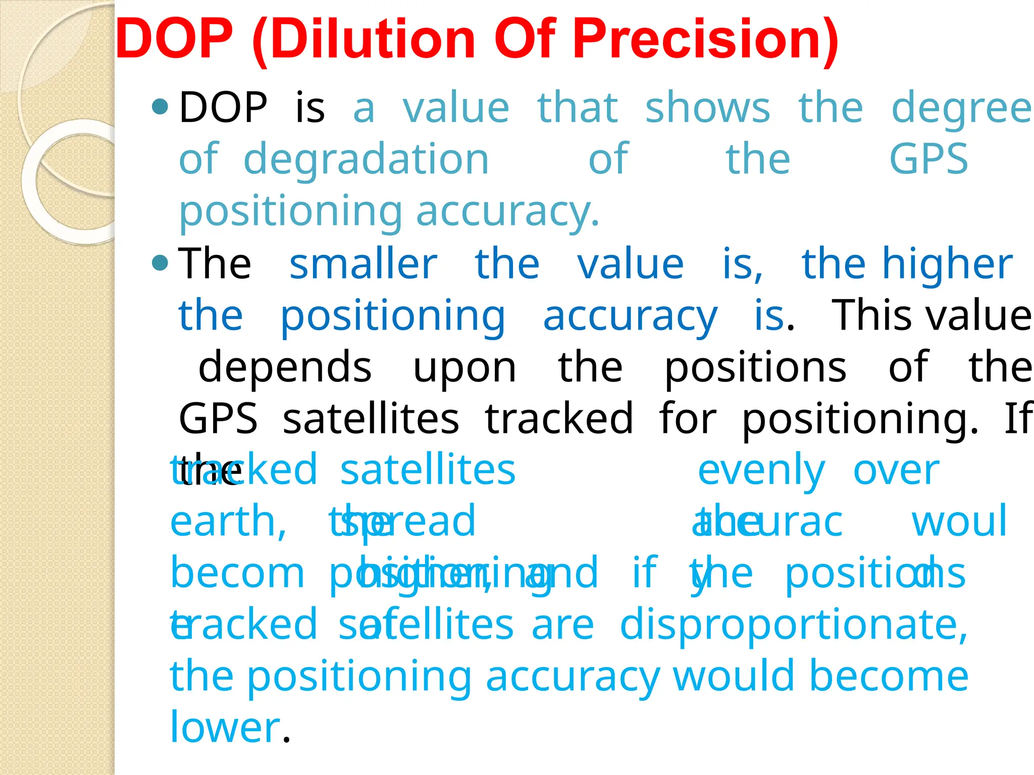 DOP (Dilution Of Precision)
⚫DOP is a value that shows the degree
of degradation of the GPS
positioning accuracy.
⚫The smaller the value is, the higher
the positioning accuracy is. This value
depends upon the positions of the
GPS satellites tracked for positioning. If
the satellites
spread
evenly over
the
the
positioning
accurac
y
woul
d
tracked
earth,
becom
e
higher, and if the positions
of
tracked satellites are disproportionate,
the positioning accuracy would become
lower.
 