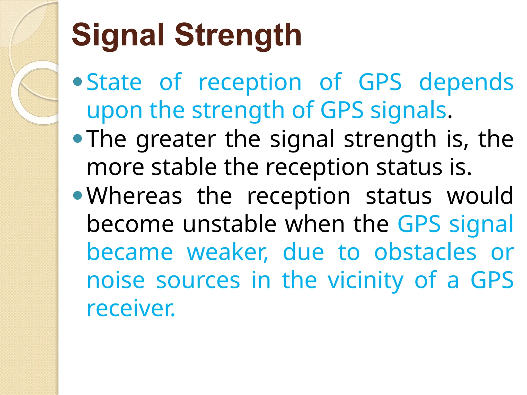 Signal Strength
⚫State of reception of GPS depends
upon the strength of GPS signals.
⚫The greater the signal strength is, the
more stable the reception status is.
⚫Whereas the reception status would
become unstable when the GPS signal
became weaker, due to obstacles or
noise sources in the vicinity of a GPS
receiver.
 