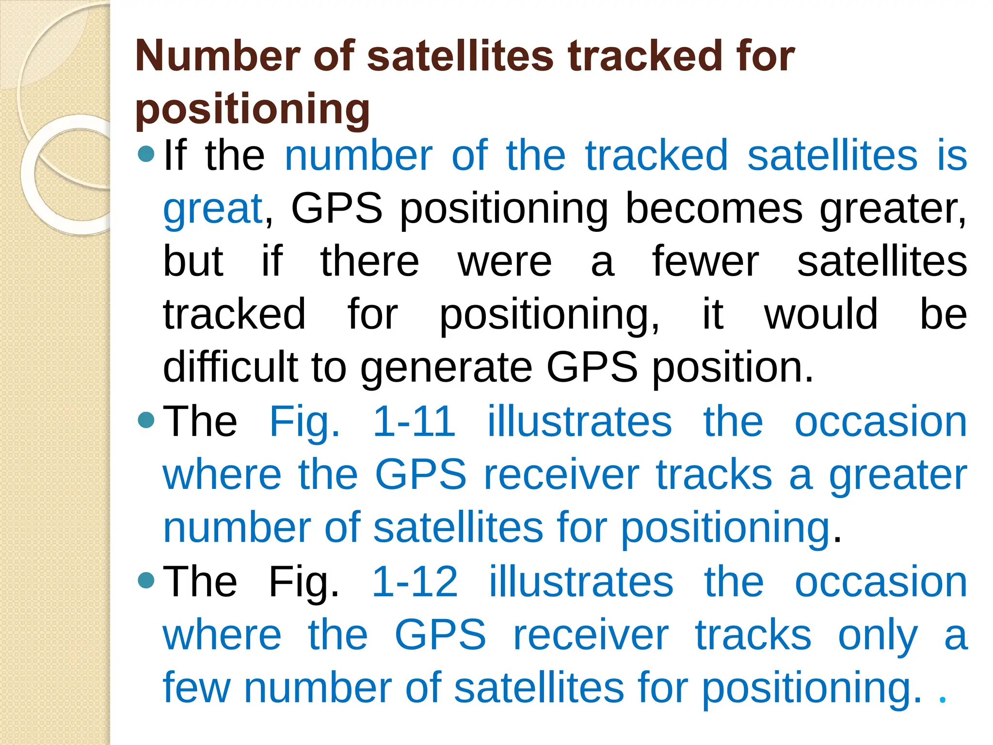 Number of satellites tracked for
positioning
⚫If the number of the tracked satellites is
great, GPS positioning becomes greater,
but if there were a fewer satellites
tracked for positioning, it would be
difficult to generate GPS position.
⚫The Fig. 1-11 illustrates the occasion
where the GPS receiver tracks a greater
number of satellites for positioning.
⚫The Fig. 1-12 illustrates the occasion
where the GPS receiver tracks only a
few number of satellites for positioning. .
 