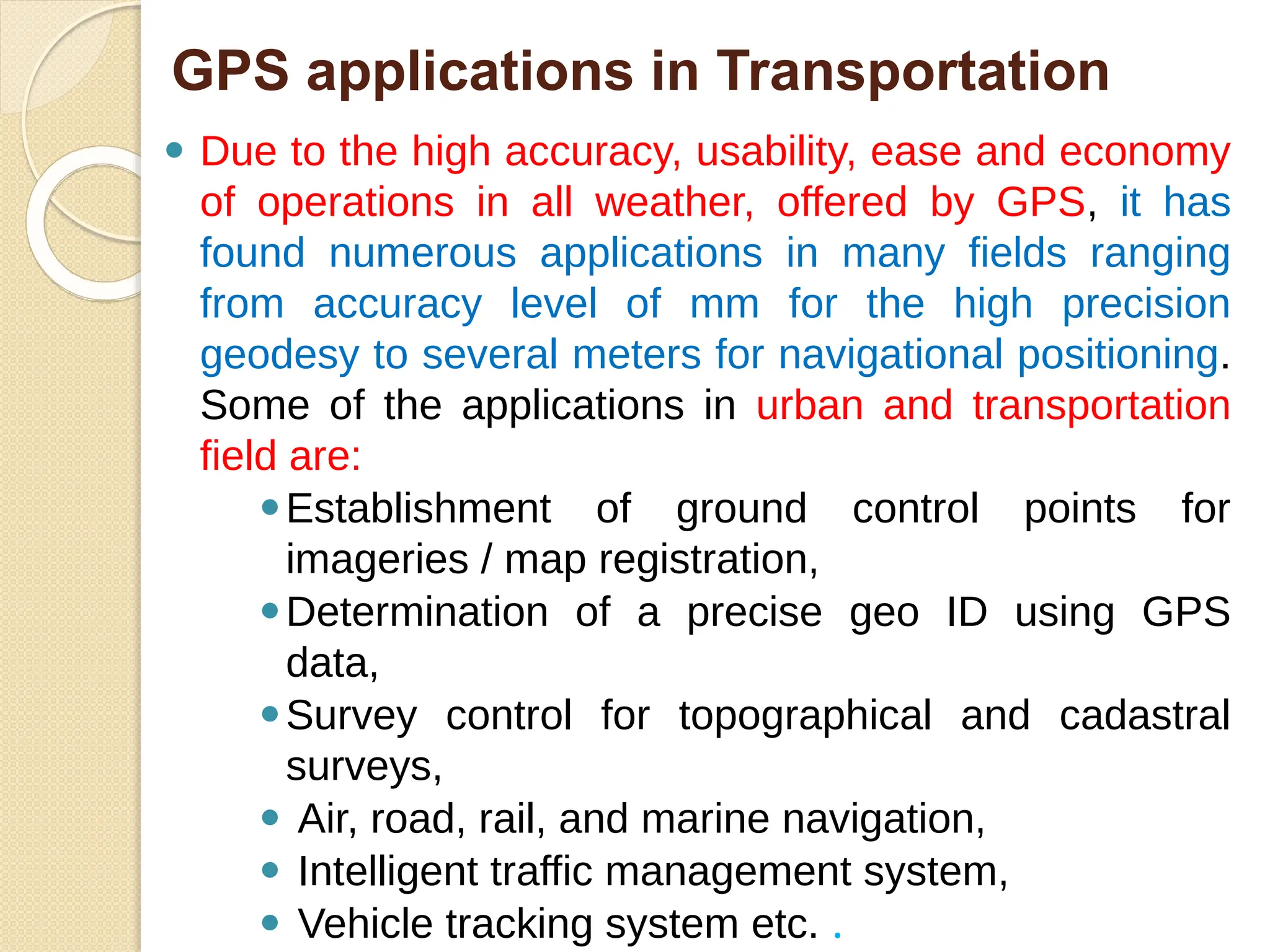 GPS applications in Transportation
⚫ Due to the high accuracy, usability, ease and economy
of operations in all weather, offered by GPS, it has
found numerous applications in many fields ranging
from accuracy level of mm for the high precision
geodesy to several meters for navigational positioning.
Some of the applications in urban and transportation
field are:
⚫Establishment of ground control points for
imageries / map registration,
⚫Determination of a precise geo ID using GPS
data,
⚫Survey control for topographical and cadastral
surveys,
⚫ Air, road, rail, and marine navigation,
⚫ Intelligent traffic management system,
⚫ Vehicle tracking system etc. .
 