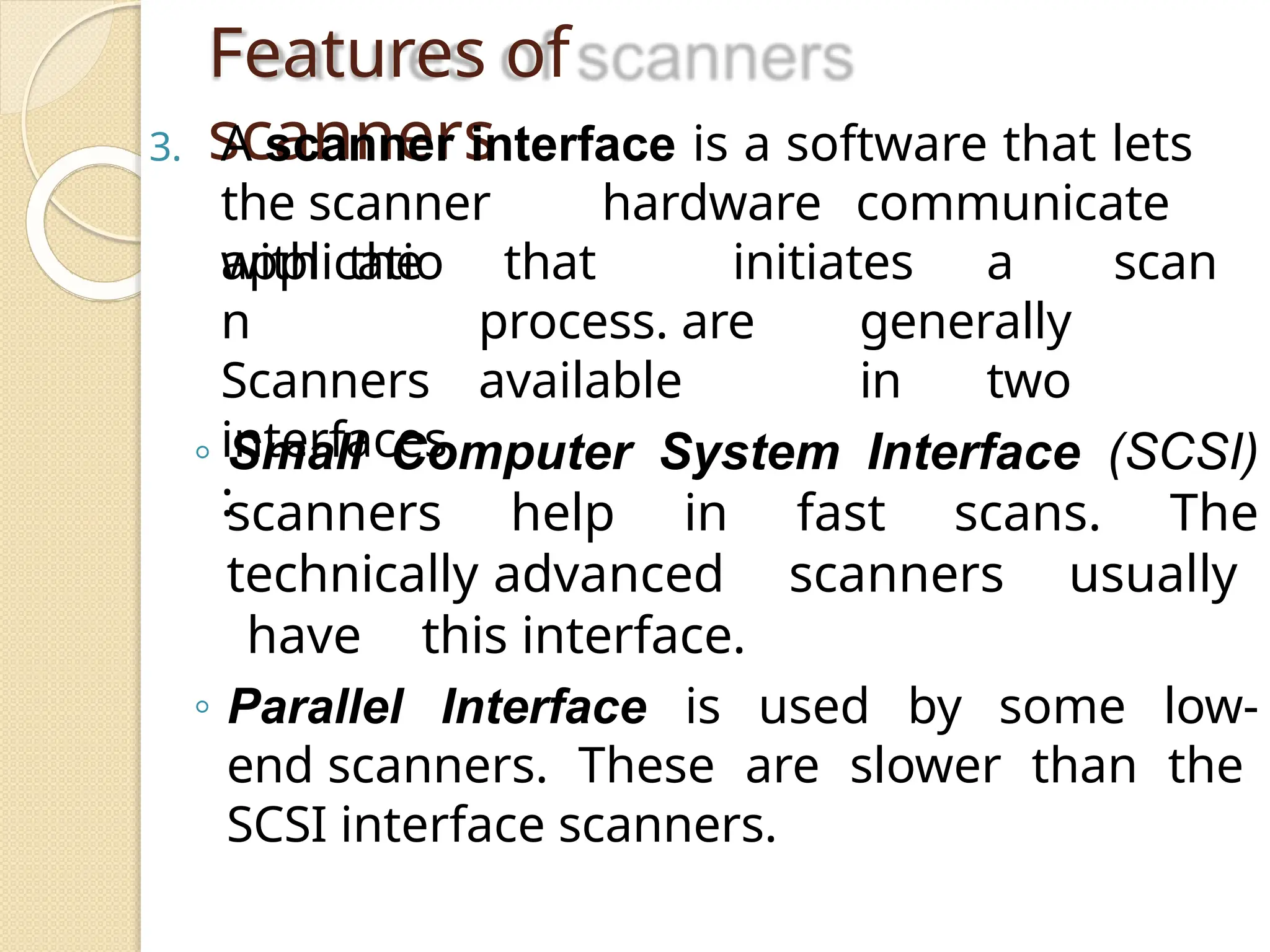Features of
scanners
3. A scanner interface is a software that lets
the scanner hardware communicate
with the that initiates a scan
process. are generally
available in two
applicatio
n
Scanners
interfaces
:
◦ Small Computer System Interface (SCSI)
scanners help in fast scans. The
technically advanced scanners usually
have this interface.
◦ Parallel Interface is used by some low-
end scanners. These are slower than the
SCSI interface scanners.
 