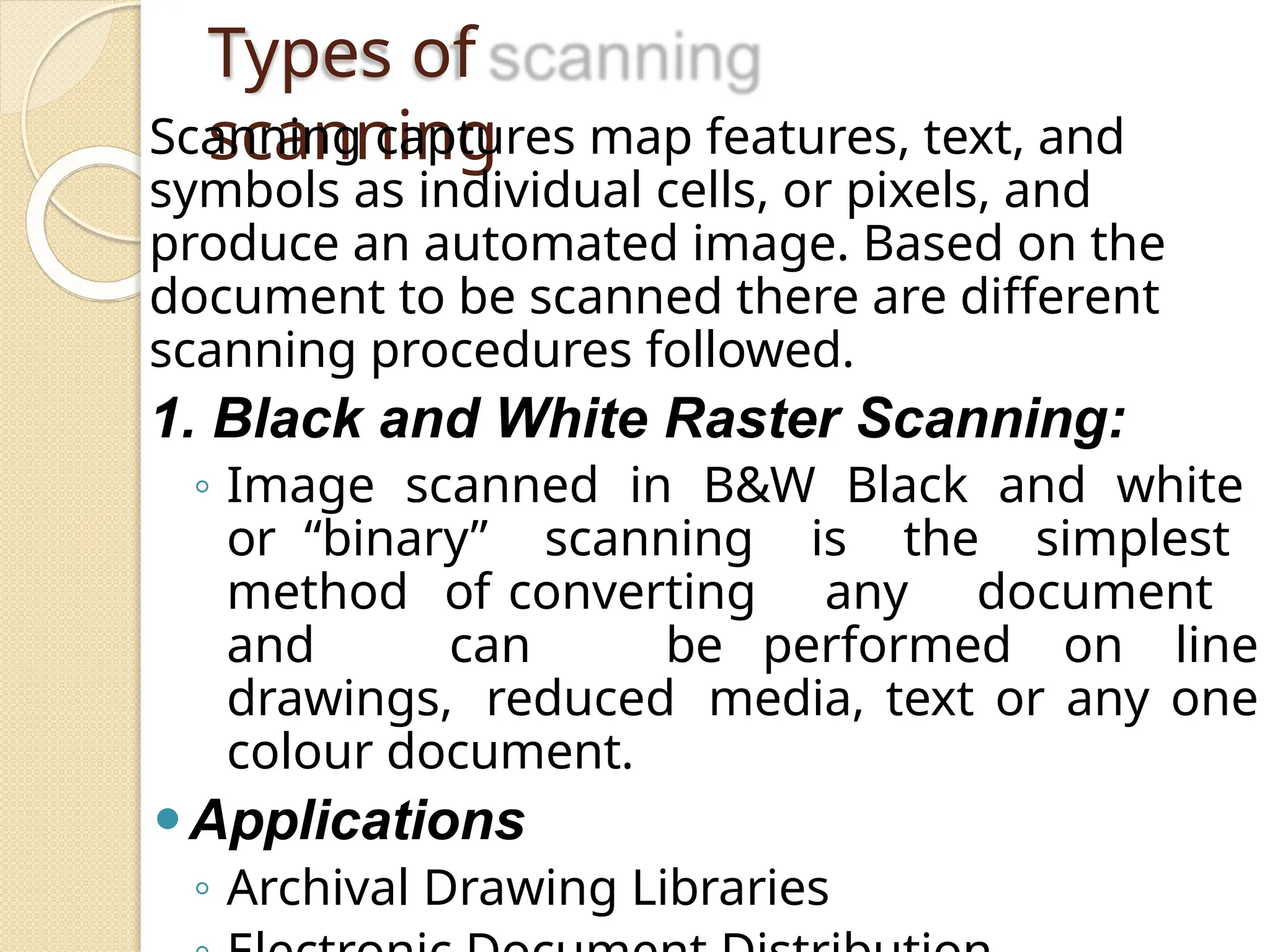 Types of
scanning
Scanning captures map features, text, and
symbols as individual cells, or pixels, and
produce an automated image. Based on the
document to be scanned there are different
scanning procedures followed.
1. Black and White Raster Scanning:
◦ Image scanned in B&W Black and white
or “binary” scanning is the simplest
method of converting any document
and can be performed on line
drawings, reduced media, text or any one
colour document.
⚫Applications
◦ Archival Drawing Libraries
 