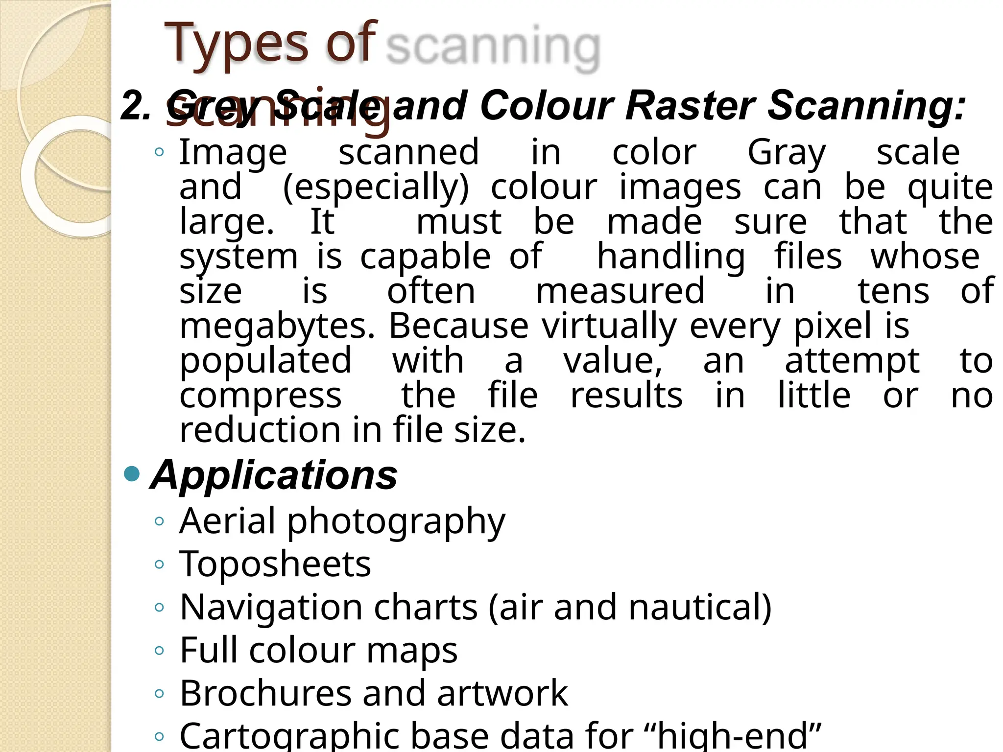 Types of
scanning
2. Grey Scale and Colour Raster Scanning:
◦ Image scanned in color Gray scale
and (especially) colour images can be quite
large. It must be made sure that the
system is capable of handling files whose
size is often measured in tens of
megabytes. Because virtually every pixel is
populated with a value, an attempt to
compress the file results in little or no
reduction in file size.
⚫Applications
◦ Aerial photography
◦ Toposheets
◦ Navigation charts (air and nautical)
◦ Full colour maps
◦ Brochures and artwork
◦ Cartographic base data for “high-end”
 