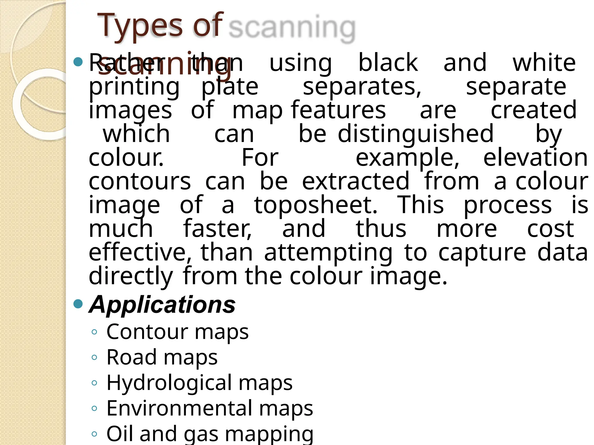 Types of
scanning
⚫Rather than using black and white
printing plate separates, separate
images of map features are created
which can be distinguished by
colour. For example, elevation
contours can be extracted from a colour
image of a toposheet. This process is
much faster, and thus more cost
effective, than attempting to capture data
directly from the colour image.
⚫Applications
◦ Contour maps
◦ Road maps
◦ Hydrological maps
◦ Environmental maps
◦ Oil and gas mapping
 