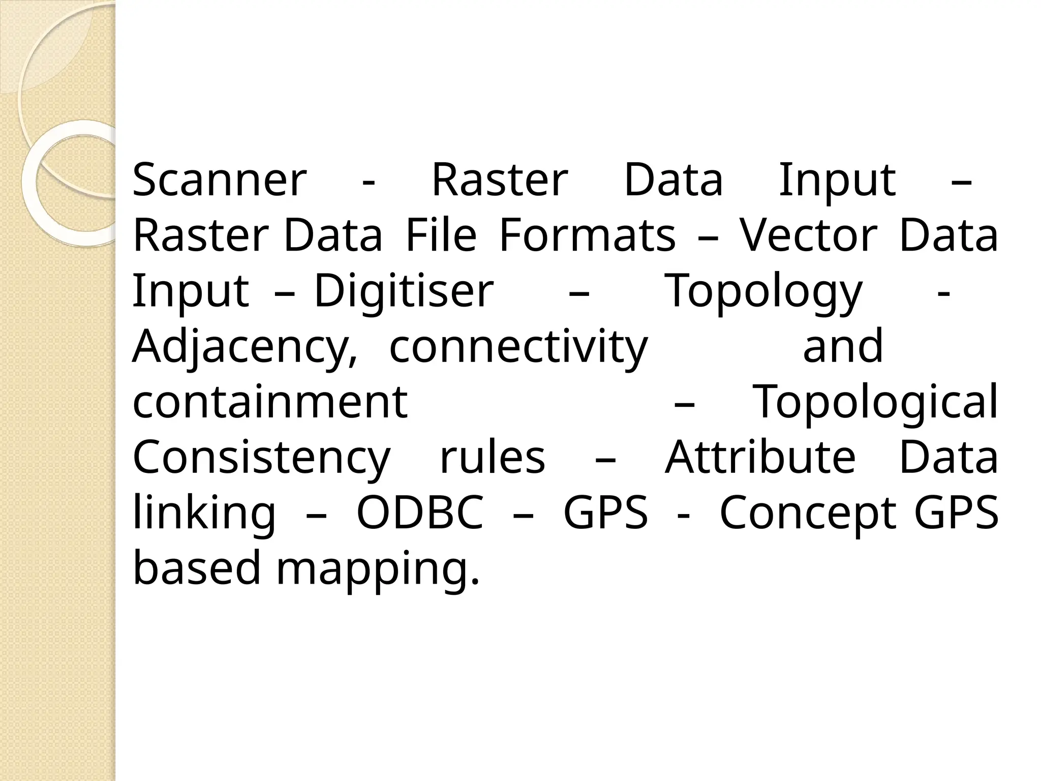 Scanner - Raster Data Input –
Raster Data File Formats – Vector Data
Input – Digitiser – Topology -
Adjacency, connectivity and
containment – Topological
Consistency rules – Attribute Data
linking – ODBC – GPS - Concept GPS
based mapping.
 