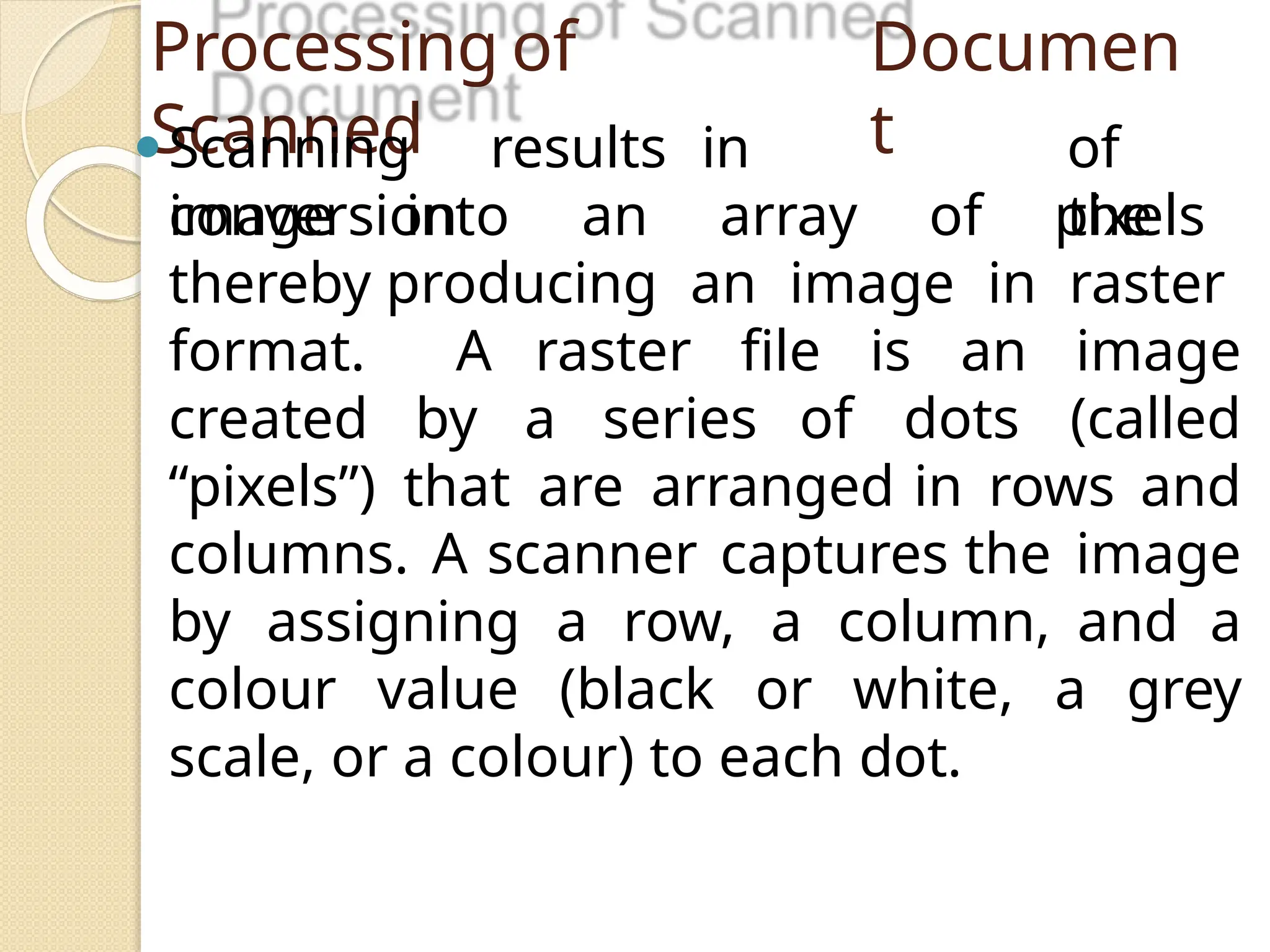 Processing of
Scanned
Documen
t
⚫Scanning results in
conversion
of
the
image into an array of pixels
thereby producing an image in raster
format. A raster file is an image
created by a series of dots (called
“pixels”) that are arranged in rows and
columns. A scanner captures the image
by assigning a row, a column, and a
colour value (black or white, a grey
scale, or a colour) to each dot.
 