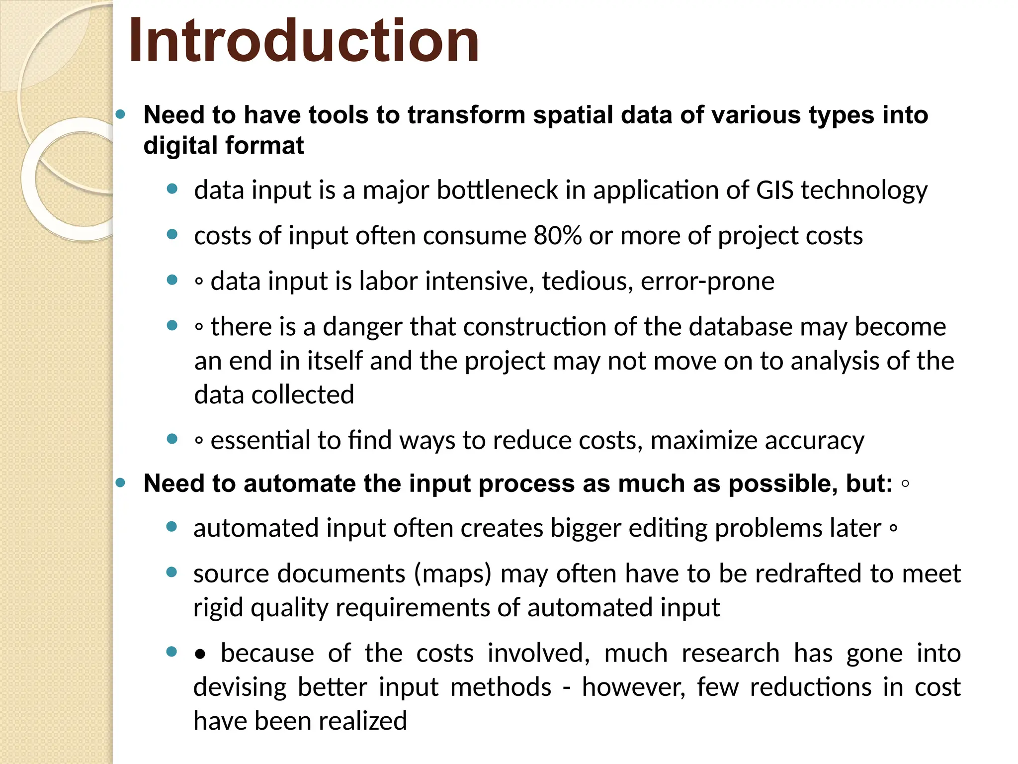 ⚫ Need to have tools to transform spatial data of various types into
digital format
⚫ data input is a major bottleneck in application of GIS technology
⚫ costs of input often consume 80% or more of project costs
⚫ ◦ data input is labor intensive, tedious, error-prone
⚫ ◦ there is a danger that construction of the database may become
an end in itself and the project may not move on to analysis of the
data collected
⚫ ◦ essential to find ways to reduce costs, maximize accuracy
⚫ Need to automate the input process as much as possible, but: ◦
⚫ automated input often creates bigger editing problems later ◦
⚫ source documents (maps) may often have to be redrafted to meet
rigid quality requirements of automated input
⚫ • because of the costs involved, much research has gone into
devising better input methods - however, few reductions in cost
have been realized
Introduction
 
