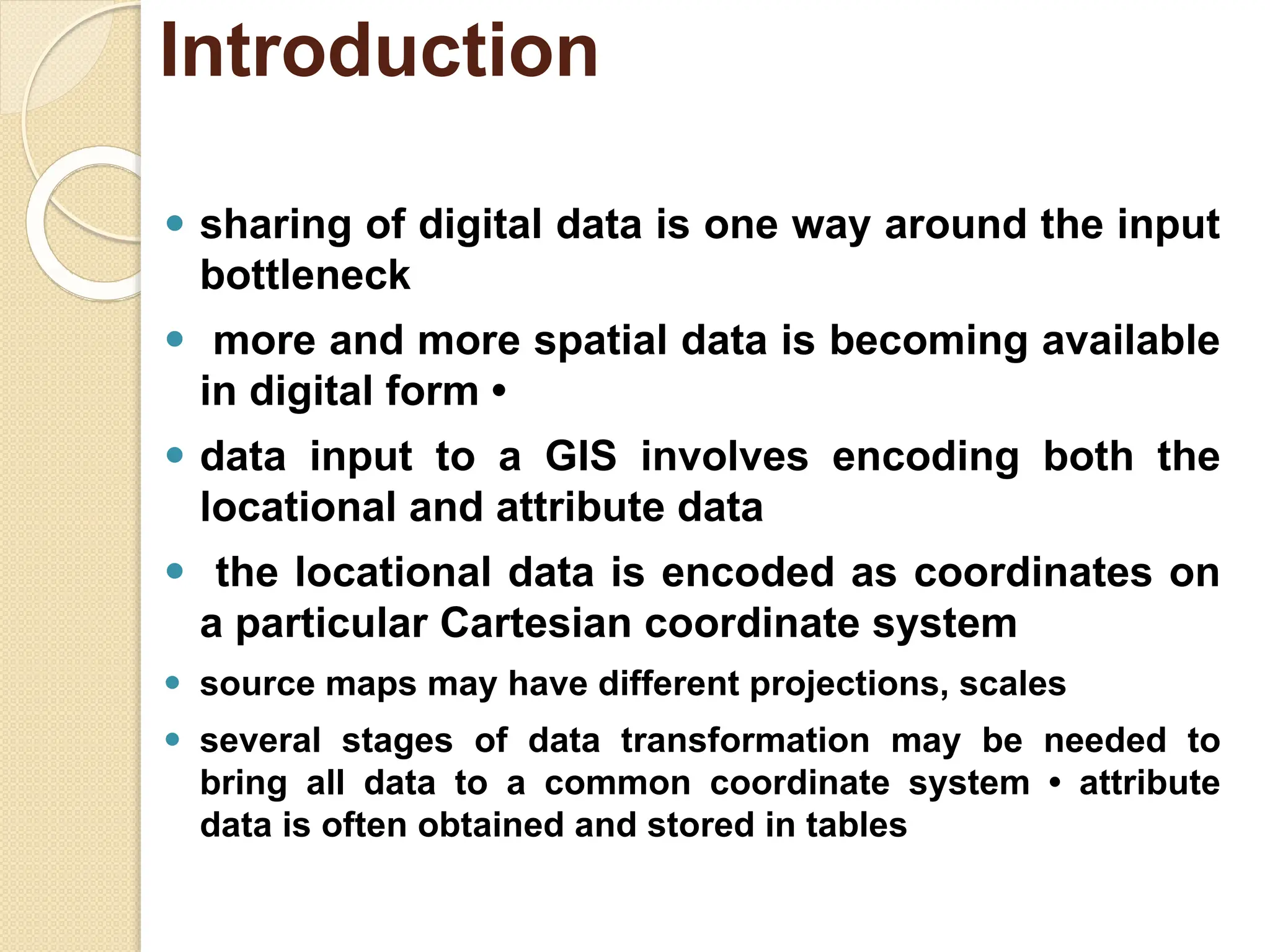 ⚫ sharing of digital data is one way around the input
bottleneck
⚫ more and more spatial data is becoming available
in digital form •
⚫ data input to a GIS involves encoding both the
locational and attribute data
⚫ the locational data is encoded as coordinates on
a particular Cartesian coordinate system
⚫ source maps may have different projections, scales
⚫ several stages of data transformation may be needed to
bring all data to a common coordinate system • attribute
data is often obtained and stored in tables
Introduction
 