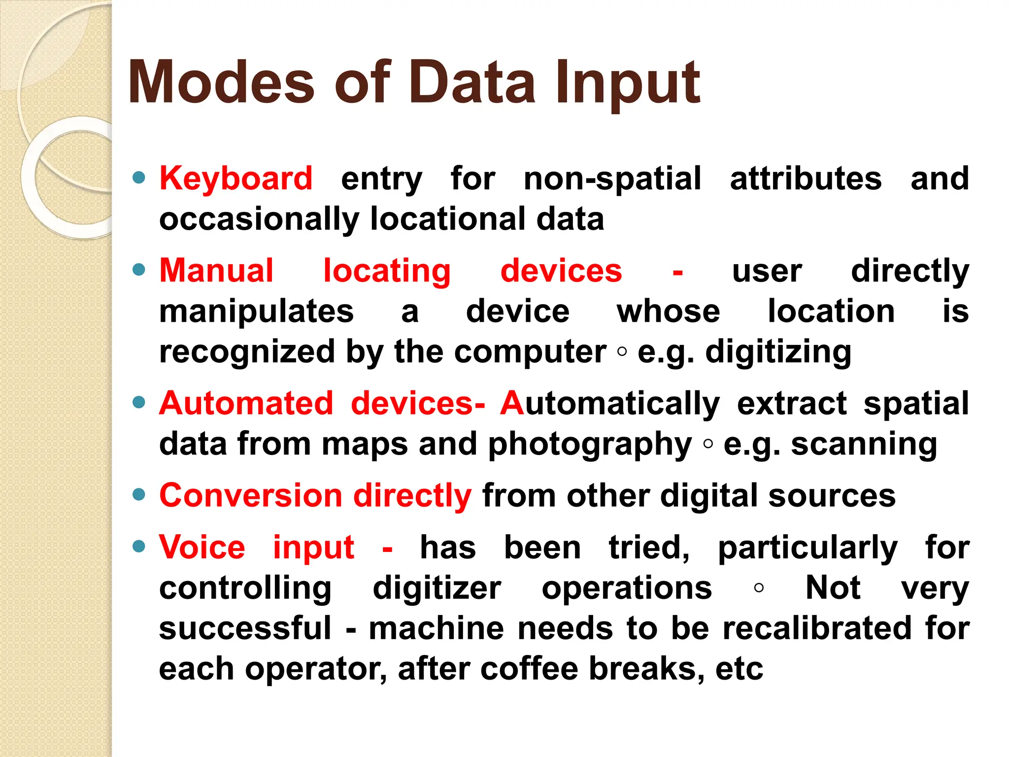 ⚫ Keyboard entry for non-spatial attributes and
occasionally locational data
⚫ Manual locating devices - user directly
manipulates a device whose location is
recognized by the computer ◦ e.g. digitizing
⚫ Automated devices- Automatically extract spatial
data from maps and photography ◦ e.g. scanning
⚫ Conversion directly from other digital sources
⚫ Voice input - has been tried, particularly for
controlling digitizer operations ◦ Not very
successful - machine needs to be recalibrated for
each operator, after coffee breaks, etc
Modes of Data Input
 