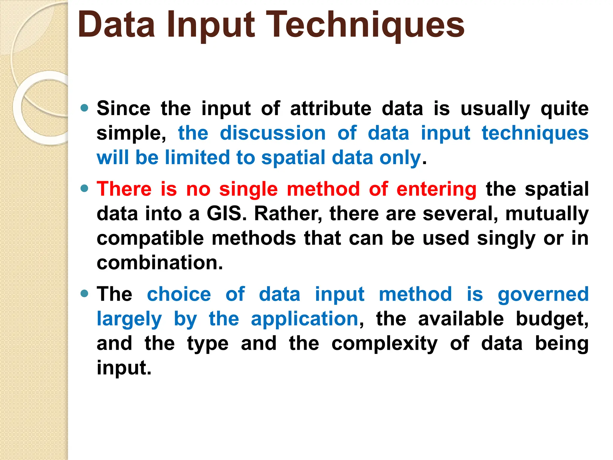 ⚫ Since the input of attribute data is usually quite
simple, the discussion of data input techniques
will be limited to spatial data only.
⚫ There is no single method of entering the spatial
data into a GIS. Rather, there are several, mutually
compatible methods that can be used singly or in
combination.
⚫ The choice of data input method is governed
largely by the application, the available budget,
and the type and the complexity of data being
input.
Data Input Techniques
 