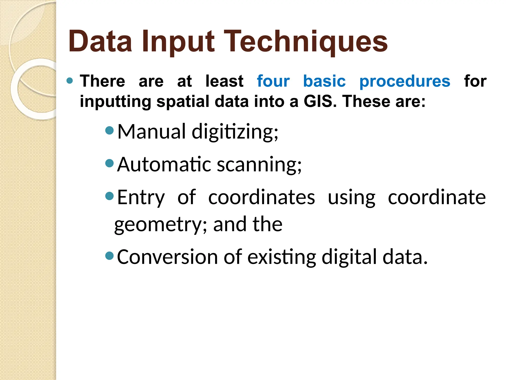 ⚫ There are at least four basic procedures for
inputting spatial data into a GIS. These are:
⚫Manual digitizing;
⚫Automatic scanning;
⚫Entry of coordinates using coordinate
geometry; and the
⚫Conversion of existing digital data.
Data Input Techniques
 