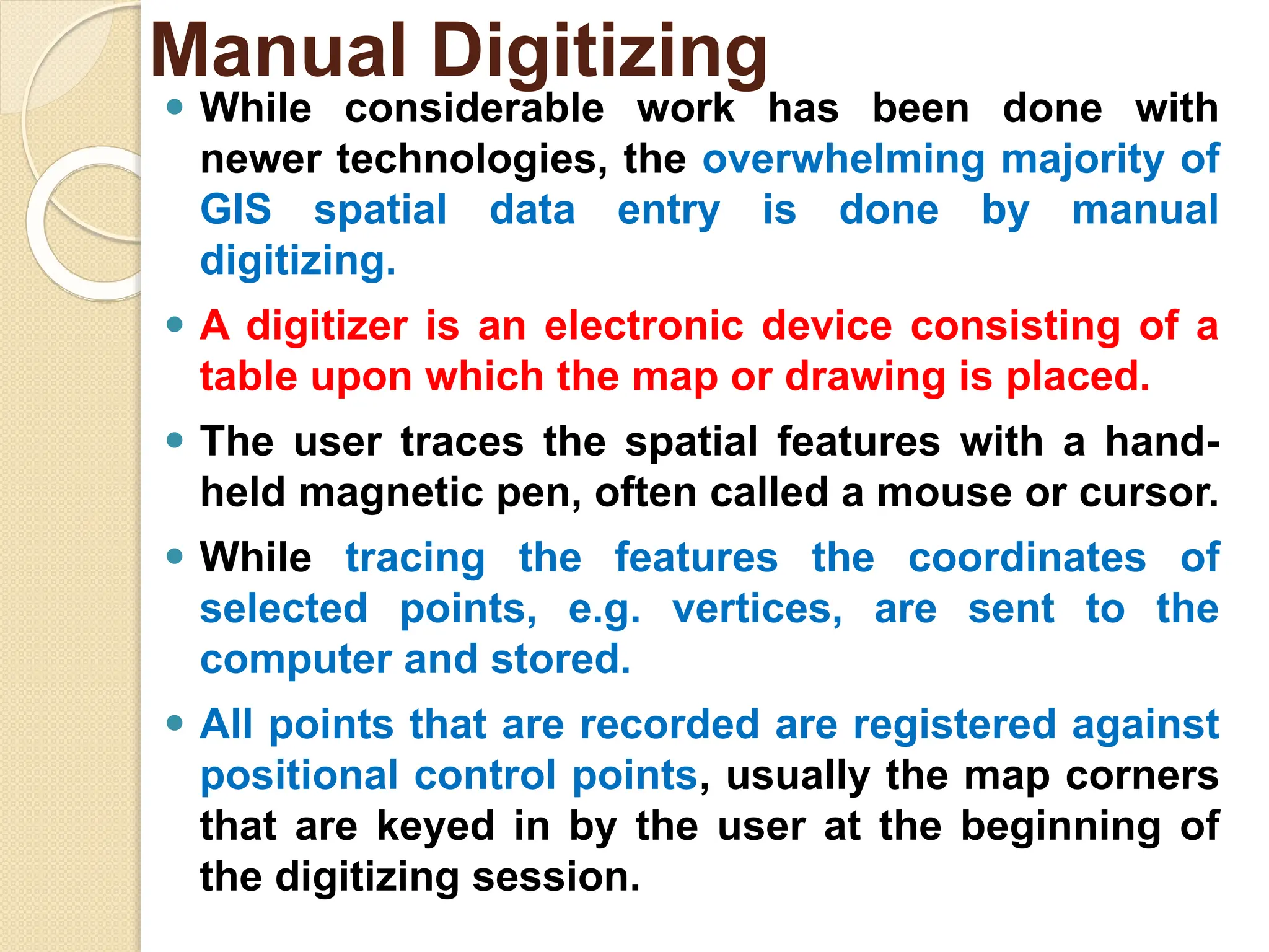 ⚫ While considerable work has been done with
newer technologies, the overwhelming majority of
GIS spatial data entry is done by manual
digitizing.
⚫ A digitizer is an electronic device consisting of a
table upon which the map or drawing is placed.
⚫ The user traces the spatial features with a hand-
held magnetic pen, often called a mouse or cursor.
⚫ While tracing the features the coordinates of
selected points, e.g. vertices, are sent to the
computer and stored.
⚫ All points that are recorded are registered against
positional control points, usually the map corners
that are keyed in by the user at the beginning of
the digitizing session.
Manual Digitizing
 