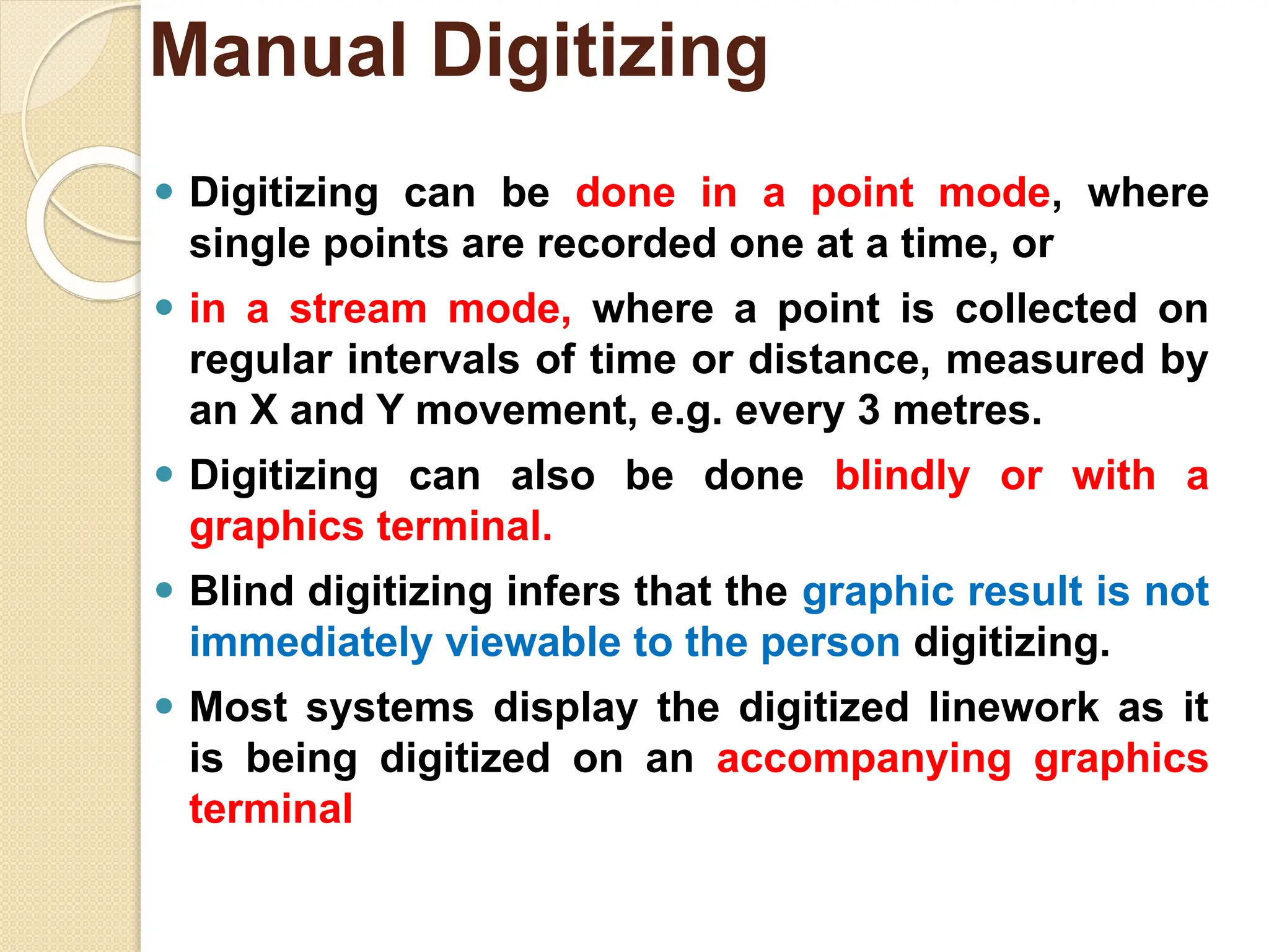 ⚫ Digitizing can be done in a point mode, where
single points are recorded one at a time, or
⚫ in a stream mode, where a point is collected on
regular intervals of time or distance, measured by
an X and Y movement, e.g. every 3 metres.
⚫ Digitizing can also be done blindly or with a
graphics terminal.
⚫ Blind digitizing infers that the graphic result is not
immediately viewable to the person digitizing.
⚫ Most systems display the digitized linework as it
is being digitized on an accompanying graphics
terminal
Manual Digitizing
 