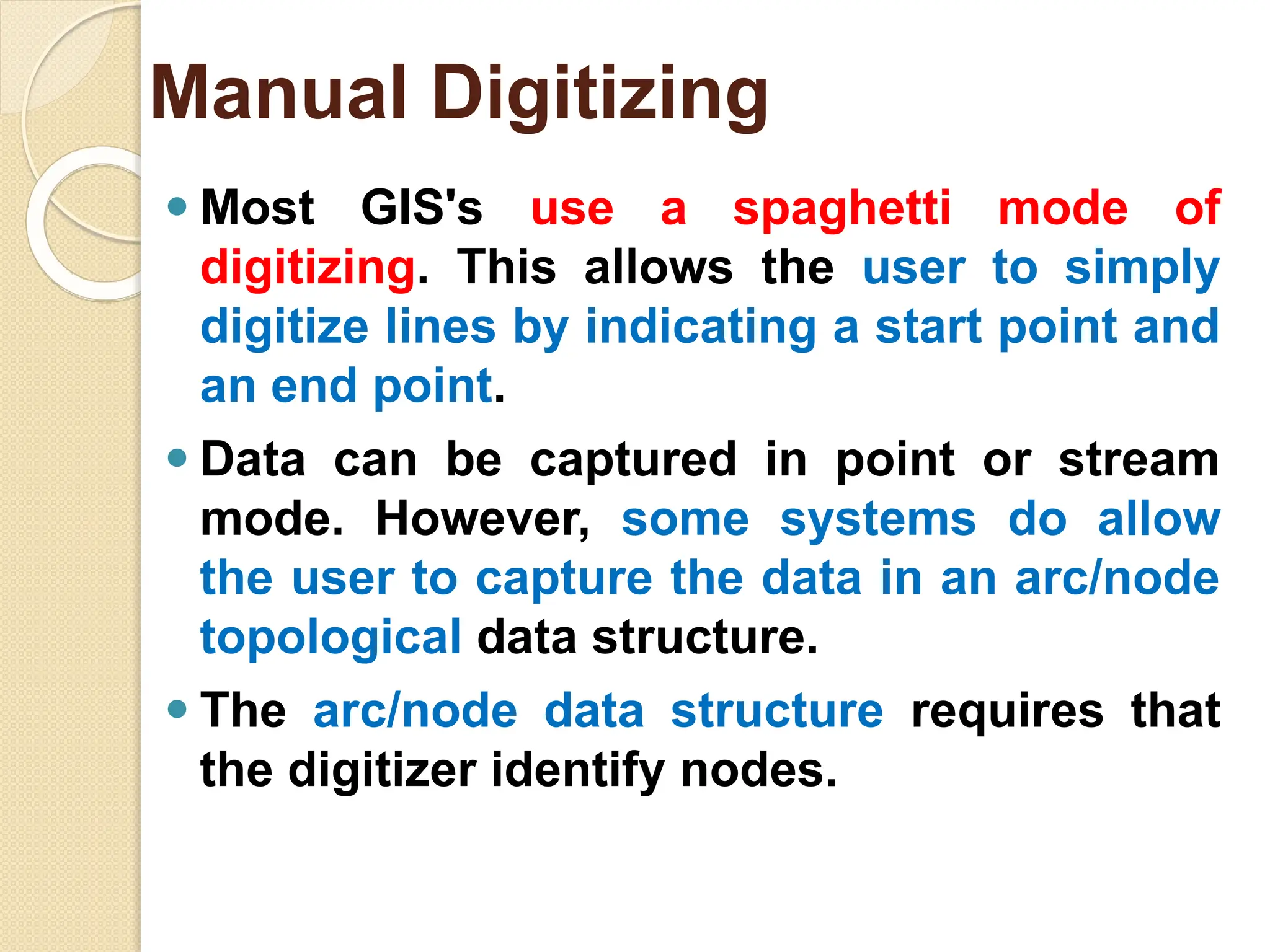 ⚫ Most GIS's use a spaghetti mode of
digitizing. This allows the user to simply
digitize lines by indicating a start point and
an end point.
⚫ Data can be captured in point or stream
mode. However, some systems do allow
the user to capture the data in an arc/node
topological data structure.
⚫ The arc/node data structure requires that
the digitizer identify nodes.
Manual Digitizing
 