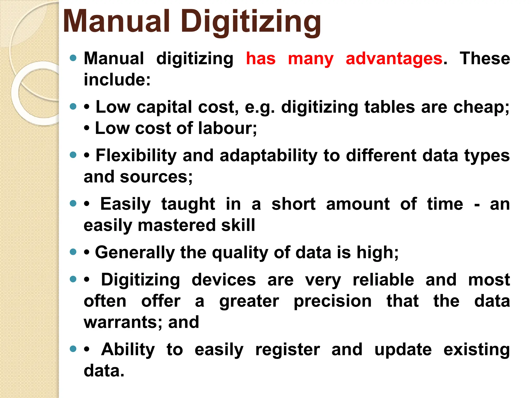⚫ Manual digitizing has many advantages. These
include:
⚫ • Low capital cost, e.g. digitizing tables are cheap;
• Low cost of labour;
⚫ • Flexibility and adaptability to different data types
and sources;
⚫ • Easily taught in a short amount of time - an
easily mastered skill
⚫ • Generally the quality of data is high;
⚫ • Digitizing devices are very reliable and most
often offer a greater precision that the data
warrants; and
⚫ • Ability to easily register and update existing
data.
Manual Digitizing
 