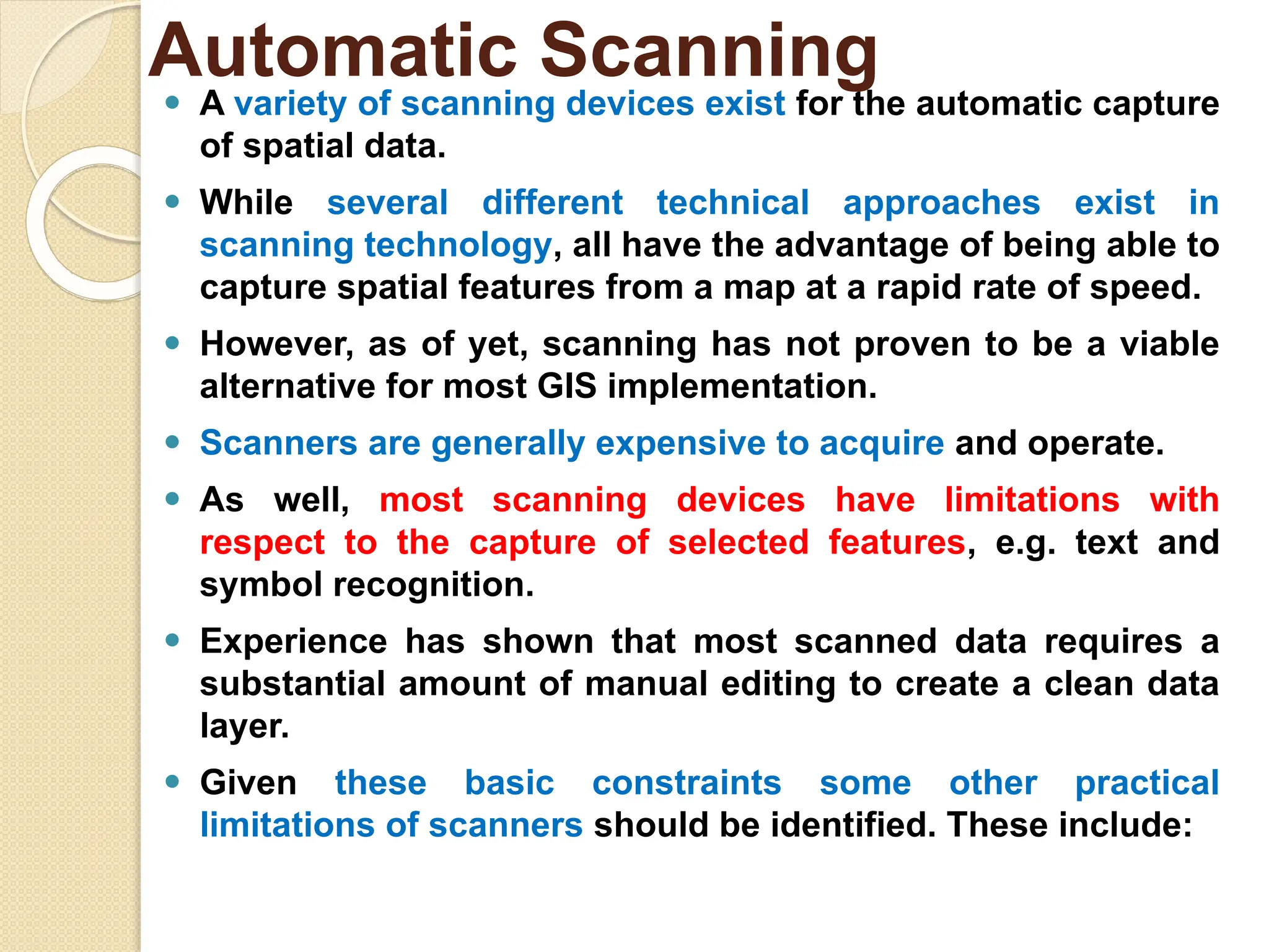⚫ A variety of scanning devices exist for the automatic capture
of spatial data.
⚫ While several different technical approaches exist in
scanning technology, all have the advantage of being able to
capture spatial features from a map at a rapid rate of speed.
⚫ However, as of yet, scanning has not proven to be a viable
alternative for most GIS implementation.
⚫ Scanners are generally expensive to acquire and operate.
⚫ As well, most scanning devices have limitations with
respect to the capture of selected features, e.g. text and
symbol recognition.
⚫ Experience has shown that most scanned data requires a
substantial amount of manual editing to create a clean data
layer.
⚫ Given these basic constraints some other practical
limitations of scanners should be identified. These include:
Automatic Scanning
 