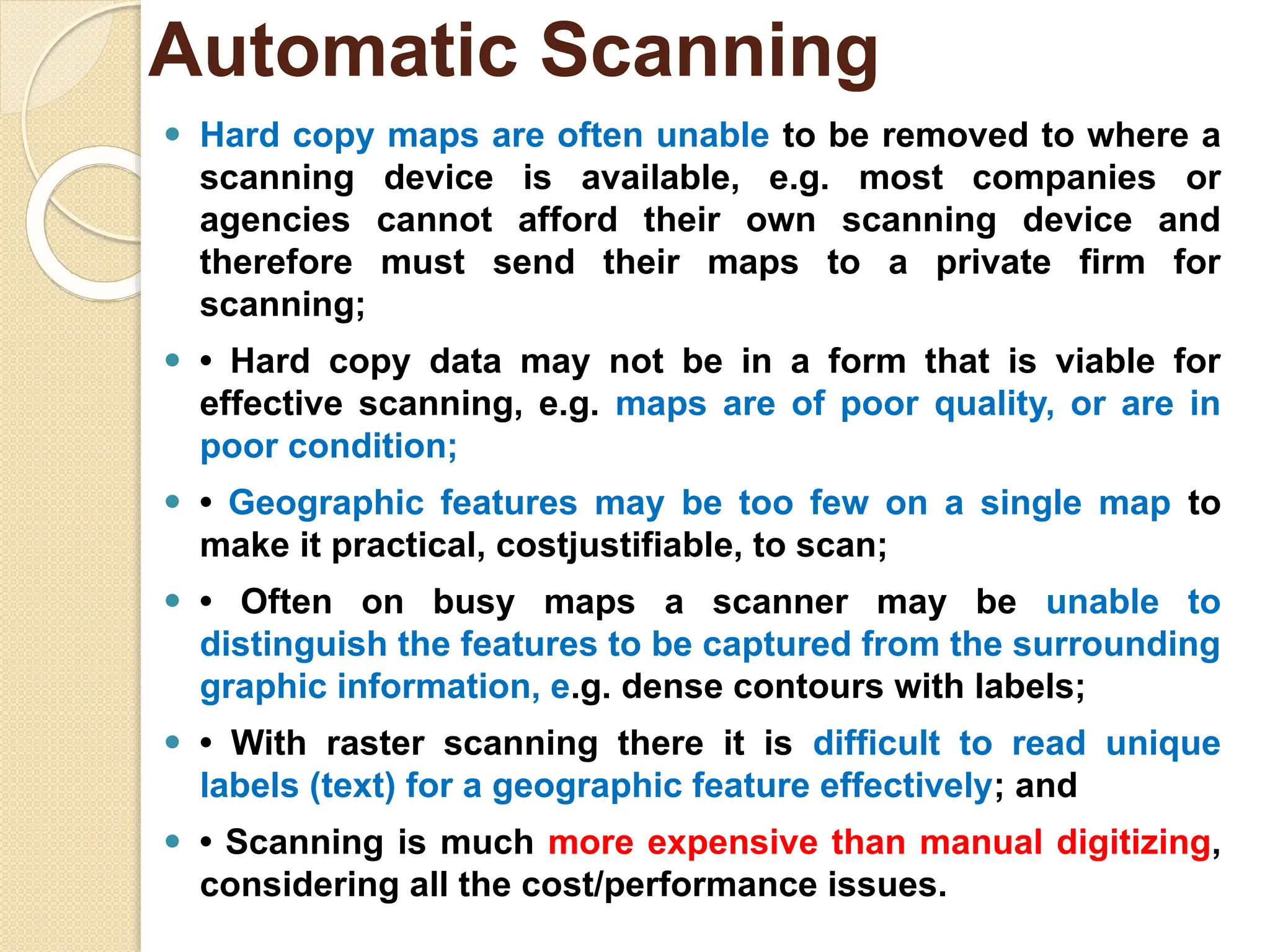 ⚫ Hard copy maps are often unable to be removed to where a
scanning device is available, e.g. most companies or
agencies cannot afford their own scanning device and
therefore must send their maps to a private firm for
scanning;
⚫ • Hard copy data may not be in a form that is viable for
effective scanning, e.g. maps are of poor quality, or are in
poor condition;
⚫ • Geographic features may be too few on a single map to
make it practical, costjustifiable, to scan;
⚫ • Often on busy maps a scanner may be unable to
distinguish the features to be captured from the surrounding
graphic information, e.g. dense contours with labels;
⚫ • With raster scanning there it is difficult to read unique
labels (text) for a geographic feature effectively; and
⚫ • Scanning is much more expensive than manual digitizing,
considering all the cost/performance issues.
Automatic Scanning
 