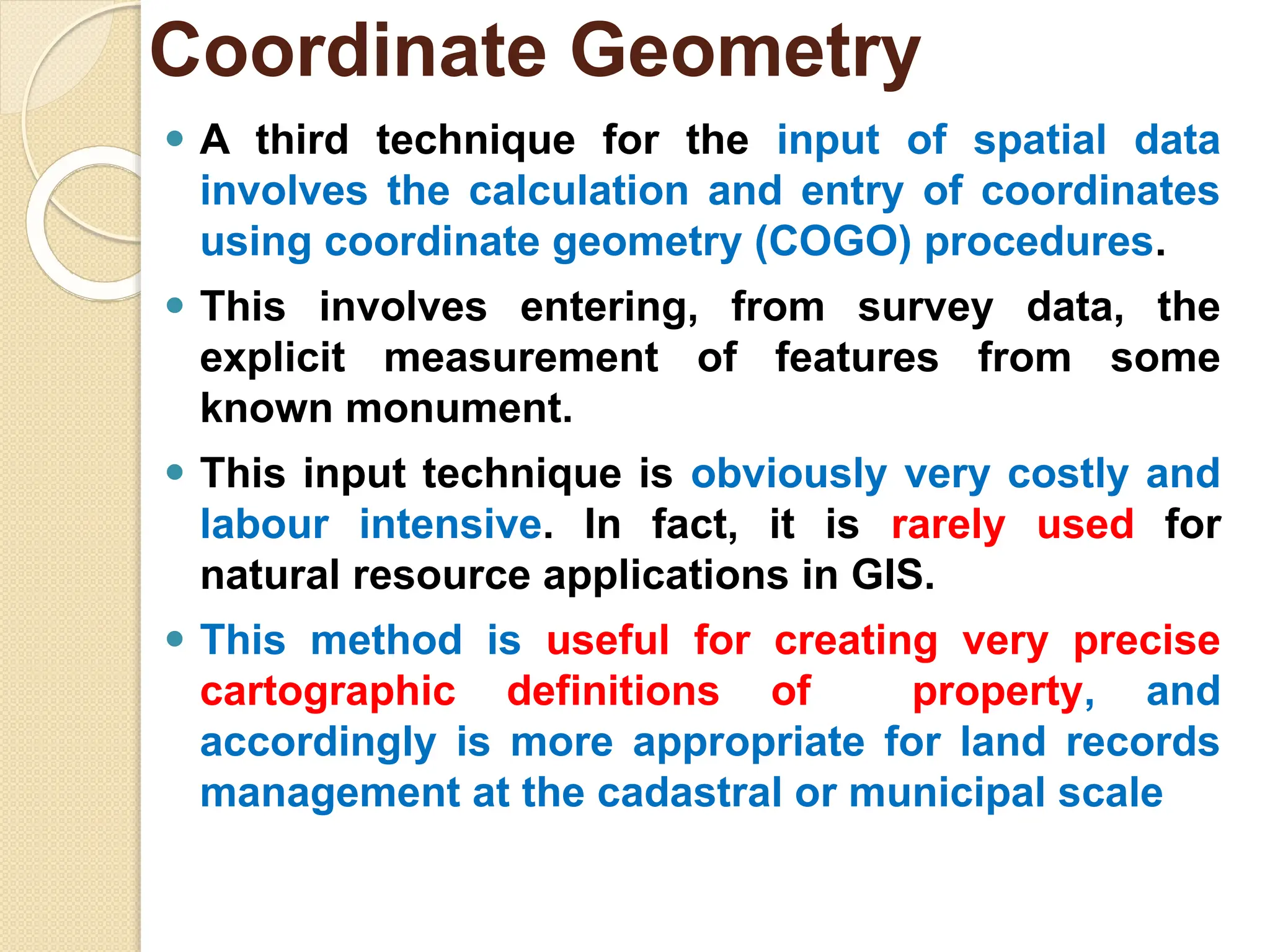 ⚫ A third technique for the input of spatial data
involves the calculation and entry of coordinates
using coordinate geometry (COGO) procedures.
⚫ This involves entering, from survey data, the
explicit measurement of features from some
known monument.
⚫ This input technique is obviously very costly and
labour intensive. In fact, it is rarely used for
natural resource applications in GIS.
⚫ This method is useful for creating very precise
cartographic definitions of property, and
accordingly is more appropriate for land records
management at the cadastral or municipal scale
Coordinate Geometry
 