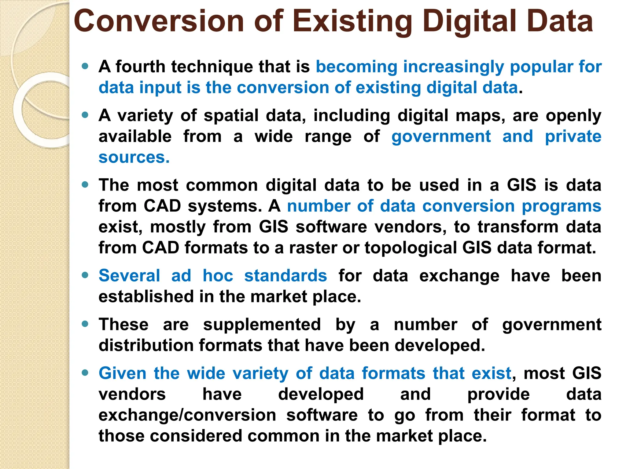 ⚫ A fourth technique that is becoming increasingly popular for
data input is the conversion of existing digital data.
⚫ A variety of spatial data, including digital maps, are openly
available from a wide range of government and private
sources.
⚫ The most common digital data to be used in a GIS is data
from CAD systems. A number of data conversion programs
exist, mostly from GIS software vendors, to transform data
from CAD formats to a raster or topological GIS data format.
⚫ Several ad hoc standards for data exchange have been
established in the market place.
⚫ These are supplemented by a number of government
distribution formats that have been developed.
⚫ Given the wide variety of data formats that exist, most GIS
vendors have developed and provide data
exchange/conversion software to go from their format to
those considered common in the market place.
Conversion of Existing Digital Data
 