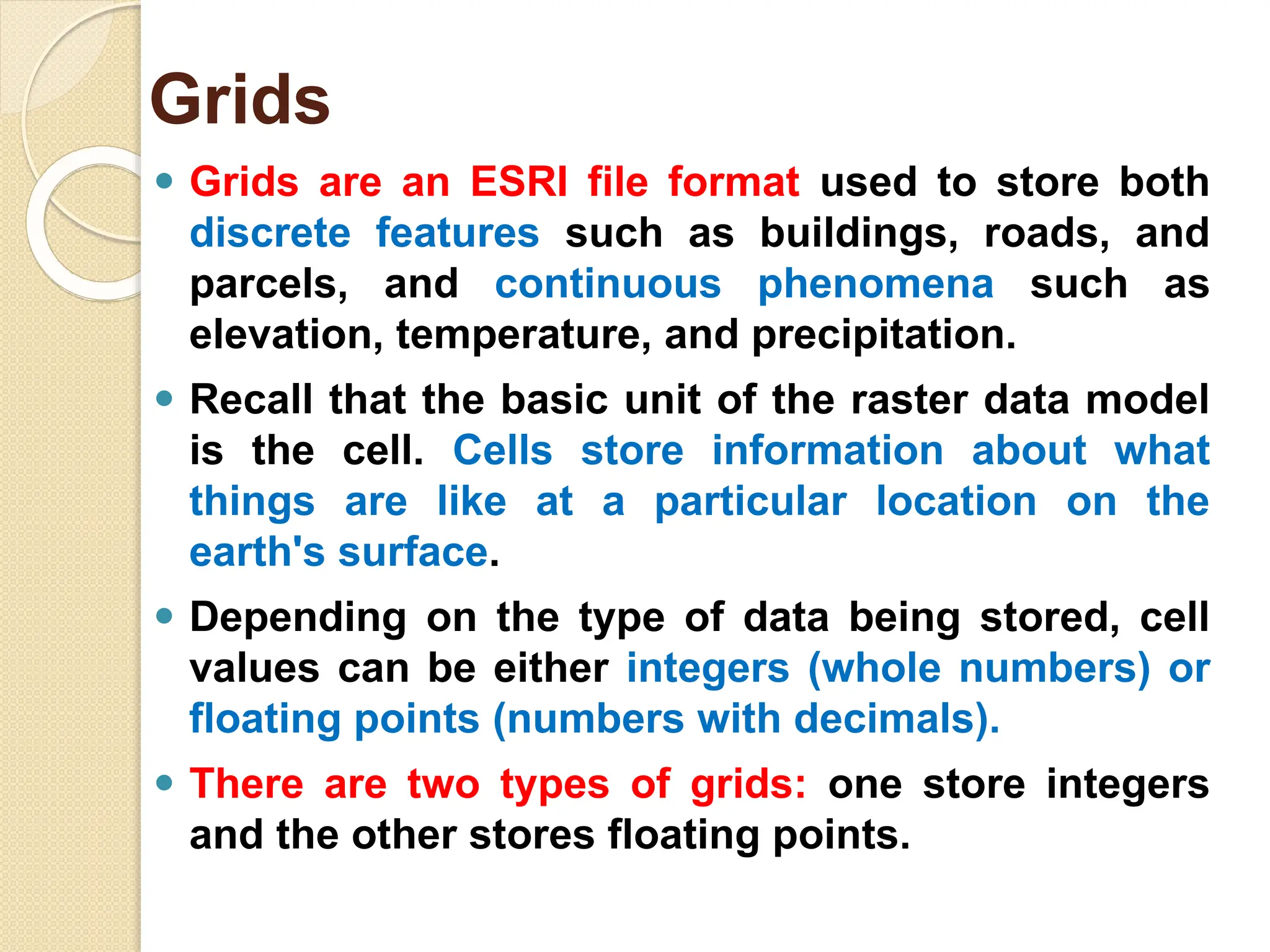 ⚫ Grids are an ESRI file format used to store both
discrete features such as buildings, roads, and
parcels, and continuous phenomena such as
elevation, temperature, and precipitation.
⚫ Recall that the basic unit of the raster data model
is the cell. Cells store information about what
things are like at a particular location on the
earth's surface.
⚫ Depending on the type of data being stored, cell
values can be either integers (whole numbers) or
floating points (numbers with decimals).
⚫ There are two types of grids: one store integers
and the other stores floating points.
Grids
 