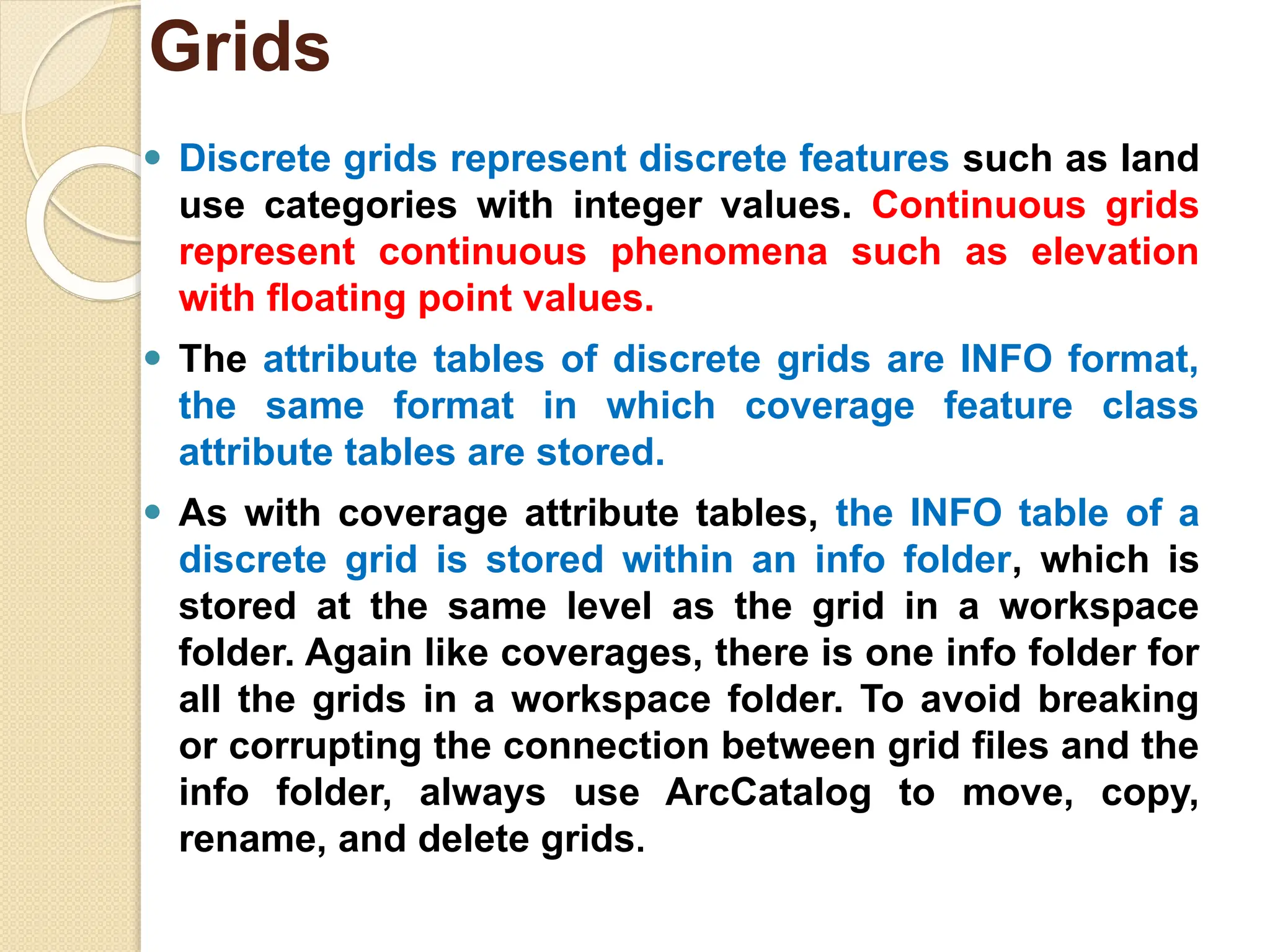 ⚫ Discrete grids represent discrete features such as land
use categories with integer values. Continuous grids
represent continuous phenomena such as elevation
with floating point values.
⚫ The attribute tables of discrete grids are INFO format,
the same format in which coverage feature class
attribute tables are stored.
⚫ As with coverage attribute tables, the INFO table of a
discrete grid is stored within an info folder, which is
stored at the same level as the grid in a workspace
folder. Again like coverages, there is one info folder for
all the grids in a workspace folder. To avoid breaking
or corrupting the connection between grid files and the
info folder, always use ArcCatalog to move, copy,
rename, and delete grids.
Grids
 
