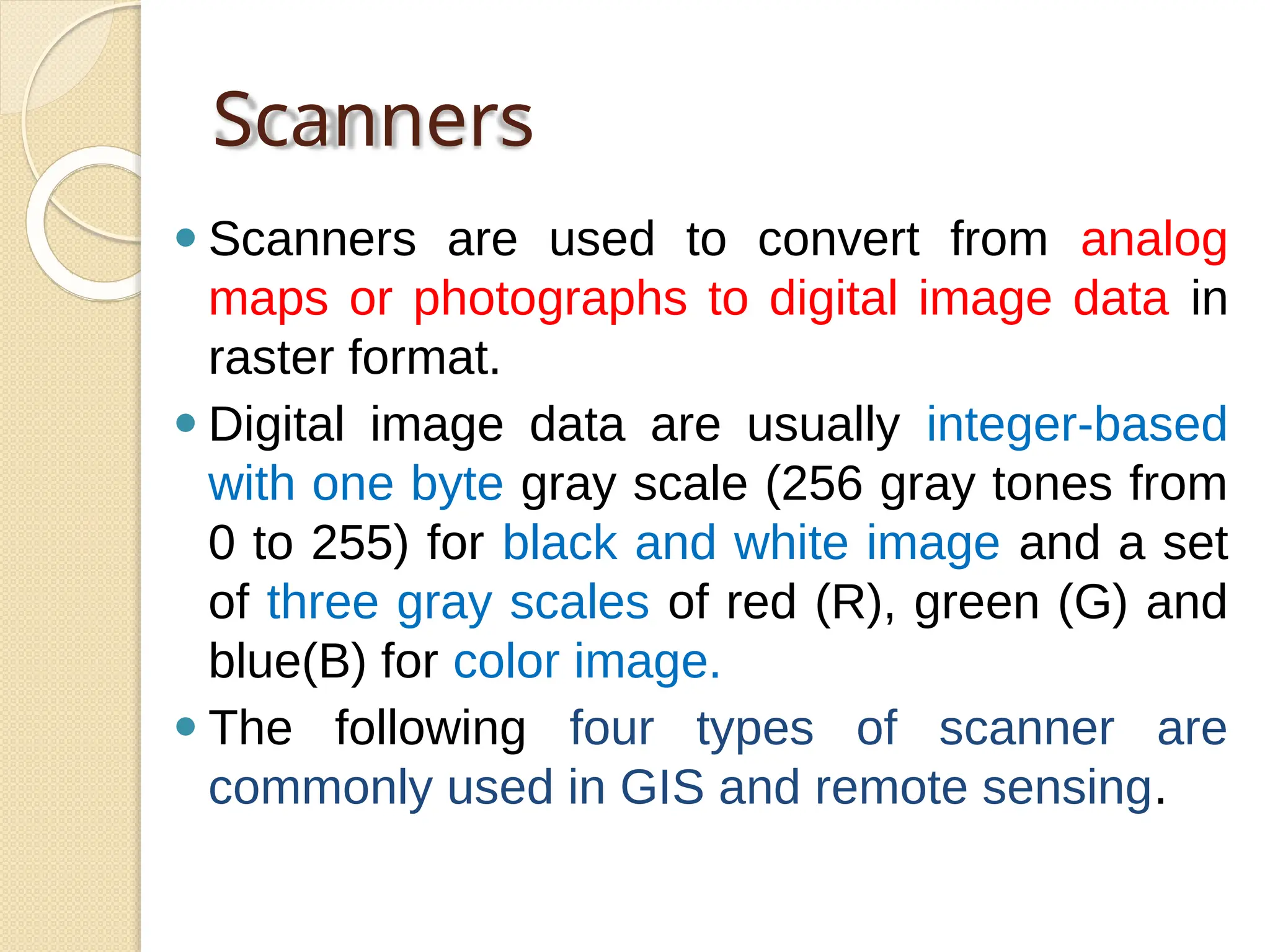Scanners
⚫ Scanners are used to convert from analog
maps or photographs to digital image data in
raster format.
⚫ Digital image data are usually integer-based
with one byte gray scale (256 gray tones from
0 to 255) for black and white image and a set
of three gray scales of red (R), green (G) and
blue(B) for color image.
⚫ The following four types of scanner are
commonly used in GIS and remote sensing.
 