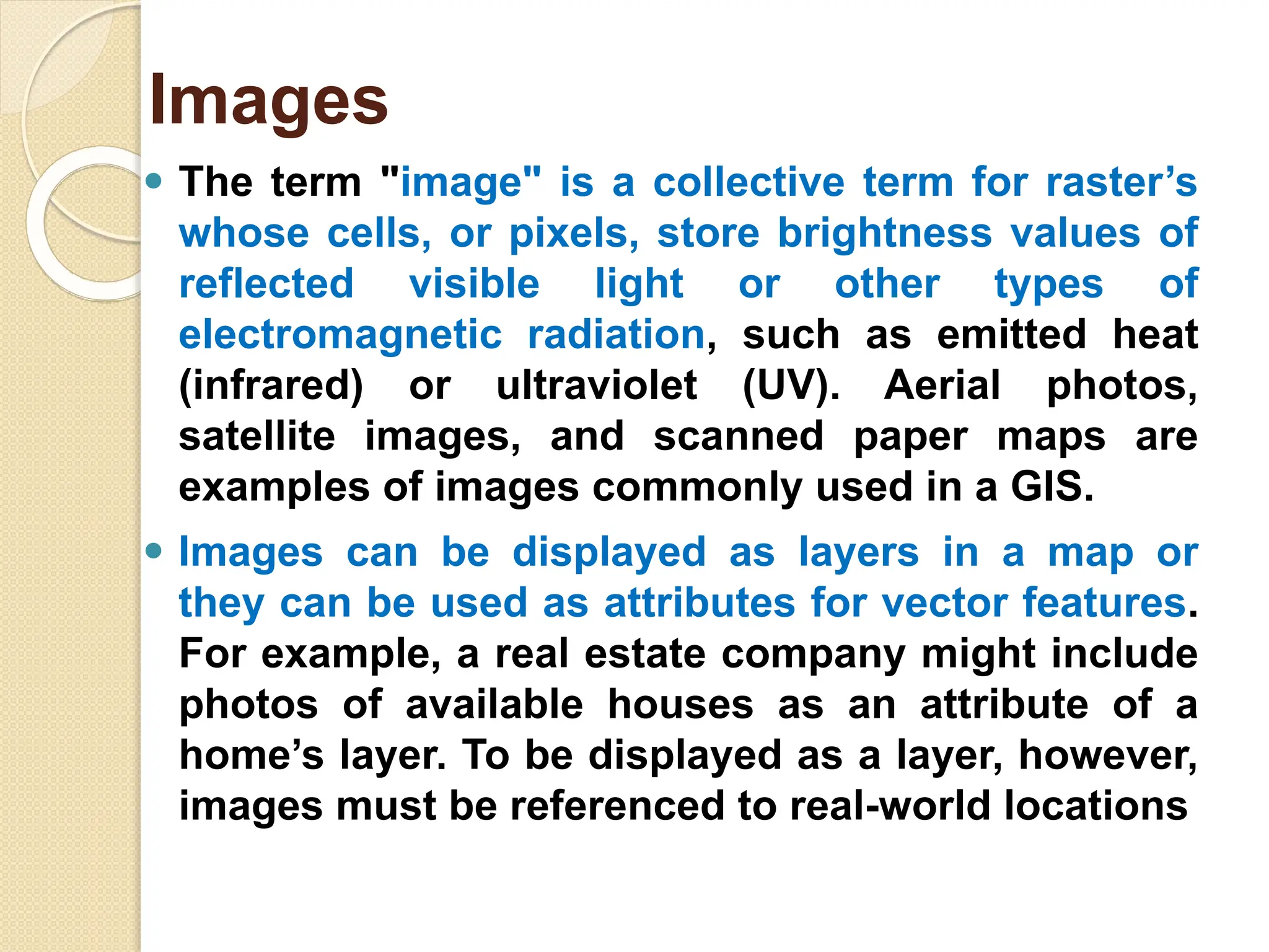 ⚫ The term "image" is a collective term for raster’s
whose cells, or pixels, store brightness values of
reflected visible light or other types of
electromagnetic radiation, such as emitted heat
(infrared) or ultraviolet (UV). Aerial photos,
satellite images, and scanned paper maps are
examples of images commonly used in a GIS.
⚫ Images can be displayed as layers in a map or
they can be used as attributes for vector features.
For example, a real estate company might include
photos of available houses as an attribute of a
home’s layer. To be displayed as a layer, however,
images must be referenced to real-world locations
Images
 