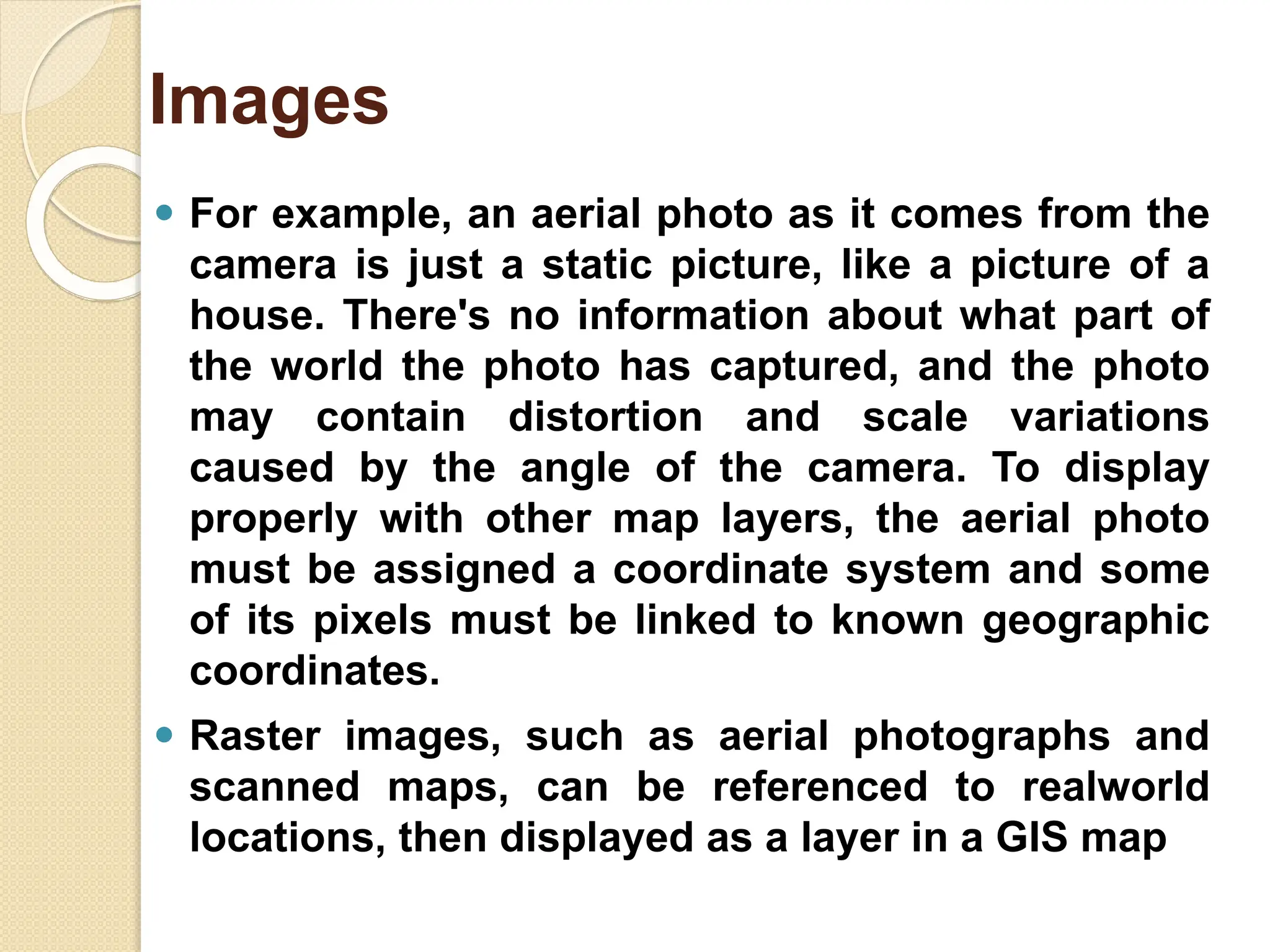 ⚫ For example, an aerial photo as it comes from the
camera is just a static picture, like a picture of a
house. There's no information about what part of
the world the photo has captured, and the photo
may contain distortion and scale variations
caused by the angle of the camera. To display
properly with other map layers, the aerial photo
must be assigned a coordinate system and some
of its pixels must be linked to known geographic
coordinates.
⚫ Raster images, such as aerial photographs and
scanned maps, can be referenced to realworld
locations, then displayed as a layer in a GIS map
Images
 